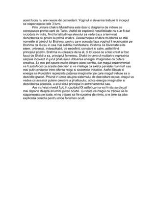 acest lucru nu are nevoie de comentarii. Yoginul in devenire trebuie la inceput
sa stapaneasca cele 3 lumi.
Prin urmare chakra Muladhara este doar o diagrama de initiere ce
corespunde primei carti de Tarot. Astfel de explicatii nesofisticate nu s-ar fi dat
niciodata in India, fiind la latitudinea elevului sa vada daca a terminat
dezvoltarea cu privire la prima chakra. Deasemenea chakra muldahra se mai
numeste si centrul lui Brahma, pentru ca-n aceasta faza yoginul il recunoaste pe
Brahma ca D-zeu in cea mai subtila manifestare. Brahma ca Divinitate este
etern, universal, indescifrabil, de nedefinit, constant si calm, astfel fiind
principiul pozitiv. Brahma nu creeaza de la el, ci tot ceea ce a fost creat a fost
facut de Shakti a sa, principiul femeiesc. Shakti in centrul muldahra reprezinta
sarpele incolacit in jurul phalusului -folosirea energiei imaginatiei ca putere
creativa. Se mai pot spune multe despre acest centru, dar magul experimentat
va fi satisfacut cu aceste descrieri si va intelege ca exista paralele mai mult sau
mai putin evidente intre diferite religii si sistemele initiatice. Astfel Shakti si
energia sa Kundalini reprezinta puterea imaginatiei pe care magul trebuie sa o
dezvolte gradat. Privind in urma asupra sistemului de dezvoltare expus, magul va
vedea ca aceasta putere creativa a phallusului, adica energia imaginatiei si
dezvoltarea acesteia, a avut rolul principal in antrenamentul sau.
Am incheiat nivelul fizic in capitolul IX astfel ca ma voi limita sa discut
mai departe despre anumite puteri oculte. Cu toate ca magul nu trebuie sa le
stapaneasca pe toate, el nu trebuie sa fie surprins de nimic, si e bine sa aiba
explicatia corecta pentru orice fenomen ocult.
 