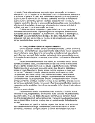 oboseala. Pe de alta parte orice suprasaturatie a elementelor accentueaza
efectele in corp. Un surplus de foc da nastere unei dorinte arzatoare de miscare
si activitate in general; in cazul apei procesele de secretie vor fi mai puternice. O
suprasaturare a elementului aer ne indica sa fim mai moderati la mancare iar
suprasaturarea elementului pamant va afecta aspectele vietii sexuale, nu
neaparat legat strict de actul in sine; acest impuls sexual se poate manifesta si-n
alte domenii de activitate, de exemplu prin dorinta de crestere a activitatii si
agilitatii, mai ales in cazul persoanelor varstnice.
Fluidele electrice si magnetice cu polaritatile lor + si – au sarcina de a
forma reactiile acide in toate corpurile organice si neorganice. In sensul activ
sunt constructive iar in aspectul – sunt distructive, ele dizolva si dezintegreaza.
Astfel pot fi explicate toate functiile biologice din corp. Rezultatul final este
circularea vietii care se dezvolta, se mentine si pe urma dispare. Acesta este
sensul evolutiei in toate lucrurile create.
9.2 Dieta; anatomia oculta a corpului omenesc
Un trai rezonabil mentine armonia elementelor in corp. Cum se prevede o
dizarmonie – elemente fragile sau predominante- trebuie luate masuri speciale in
ce priveste hrana ca sa determine elementul sa revina la normal, sau cel putin
sa-l influentam favorabil. Astfel exista o varietate de diete pentru diferite cazuri.
In timpurile de demult apuse numeroase observatii au condus oamenii la aceste
concluzii.
Daca tulburarea elementelor este vizibila, nu mai este o simpla lipsa a
echilibrului ci este o boala, aceasta insemnand ca este nevoie de masuri mai
drastice pentru a restabili armonia si a aduce corpul la functionarea normala.
Toate metodele de vindecare cunoscute pana-n ziua de azi se bazeaza pe
aceste principii. Nu voi vorbi despre aceste metode pentru ca in mare sunt
cunoscute. Tratamentul naturist foloseste efectele termice precum baile,
cataplasmele, ierburile si masajul. Doctorii alopati folosesc medicamente
concentrate, care produc efecte corespunzatoare elementelor. Homeopatii
utilizeaza diverse solutii concentrate, folosind contrastul elementelor conform
principiului “Similia similibus curantur” pentru a at inge echilibrul a tot ce pune in
pericol legea polaritatii. Electro-homeopatii influenteaza direct fluidele electrice si
magnetice pentru a echilibra dezordinea elementelor, in functie de boala, printr-o
intarire
potrivita a acestor fluide.
Fiecare metoda are ca scop reinstaurarea echilibrului. Studiind aceste
influente in corp, magnetizatorul are mult mai multe sanse sa influenteze corpul
cu puterile sale, in special daca este capabil sa manuiasca constient fluidul
electric si magnetic din el, sa-l amplifice si sa-l transfere in partea corpului care
este in dezechilibru. In partea practica este un capitol special dedicat acestui
subiect.
Pana acum am specificat functiile corpului. Dar fiecare parte a corpului
este deasemenea in analogie cu elementele, fiind influentate de un anumit
element cu polaritatea corespunzatoare. E extrem de interesant faptul ca in
 