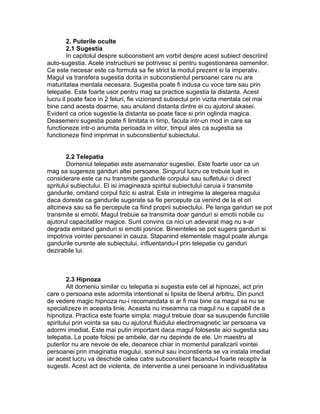2. Puterile oculte
2.1 Sugestia
In capitolul despre subconstient am vorbit despre acest subiect descriind
auto-sugestia. Acele instructiuni se potrivesc si pentru sugestionarea oamenilor.
Ce este necesar este ca formula sa fie strict la modul prezent si la imperativ.
Magul va transfera sugestia dorita in subconstientul persoanei care nu are
maturitatea mentala necesara. Sugestia poate fi indusa cu voce tare sau prin
telepatie. Este foarte usor pentru mag sa practice sugestia la distanta. Acest
lucru il poate face in 2 feluri, fie vizionand subiectul prin vizita mentala cel mai
bine cand acesta doarme, sau anuland distanta dintre ei cu ajutorul akasei.
Evident ca orice sugestie la distanta se poate face si prin oglinda magica.
Deasemeni sugestia poate fi limitata in timp, facuta intr-un mod in care sa
functioneze intr-o anumita perioada in viitor, timpul ales ca sugestia sa
functioneze fiind imprimat in subconstientul subiectului.
2.2 Telepatia
Domeniul telepatiei este asemanator sugestiei. Este foarte usor ca un
mag sa sugereze ganduri altei persoane. Singurul lucru ce trebuie luat in
considerare este ca nu transmite gandurile corpului sau sufletului ci direct
spritului subiectului. El isi imagineaza spiritul subiectului caruia ii transmite
gandurile, omitand corpul fizic si astral. Este in intregime la alegerea magului
daca doreste ca gandurile sugerate sa fie percepute ca venind de la el ori
altcineva sau sa fie percepute ca fiind proprii subiectului. Pe langa ganduri se pot
transmite si emotii. Magul trebuie sa transmita doar ganduri si emotii nobile cu
ajutorul capacitatilor magice. Sunt convins ca nici un adevarat mag nu s-ar
degrada emitand ganduri si emotii josnice. Bineinteles se pot sugera ganduri si
impotriva vointei persoanei in cauza. Stapanind elementele magul poate alunga
gandurile curente ale subiectului, influentandu-l prin telepatie cu ganduri
dezirabile lui.
2.3 Hipnoza
Alt domeniu similar cu telepatia si sugestia este cel al hipnozei, act prin
care o persoana este adormita intentionat si lipsita de liberul arbitru. Din punct
de vedere magic hipnoza nu-i recomandata si ar fi mai bine ca magul sa nu se
specializeze in aceasta linie. Aceasta nu inseamna ca magul nu e capabil de a
hipnotiza. Practica este foarte simpla: magul trebuie doar sa susupende functiile
spiritului prin vointa sa sau cu ajutorul fluidului electromagnetic iar persoana va
adormi imediat. Este mai putin important daca magul foloseste aici sugestia sau
telepatia. Le poate folosi pe ambele, dar nu depinde de ele. Un maestru al
puterilor nu are nevoie de ele, deoarece chiar in momentul paralizarii vointei
persoanei prin imaginatia magului, somnul sau inconstienta se va instala imediat
iar acest lucru va deschide calea catre subconstient facandu-l foarte receptiv la
sugestii. Acest act de violenta, de interventie a unei persoane in individualitatea
 