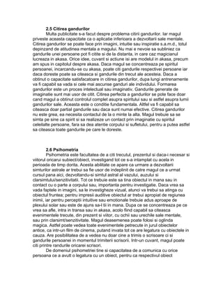 2.5 Citirea gandurilor
Multa publicitate s-a facut despre problema citirii gandurilor. Iar magul
priveste aceasta capacitate ca o aplicatie inferioara a dezvoltarii sale mentale.
Citirea gandurilor se poate face prin imagini, intuitie sau inspiratie s.a.m.d., totul
depinzand de atitudinea mentala a magului. Nu mai e nevoie sa subliniez ca
gandurile unei persoane pot fi citite si de la distanta, in care caz magicianul
lucreaza in akasa. Orice idee, cuvant si actiune isi are modelul in akasa, precum
am spus in capitolul despre akasa. Daca magul se concentreaza pe spiritul
persoanei, incarcandu-se cu akasa, poate citi gandurile respectivei persoane iar
daca doreste poate sa citeasca si gandurile din trecut ale acesteia. Daca a
obtinut o capacitate satisfacatoare in citirea gandurilor, dupa lungi antrenamente
va fi capabil sa vada si cele mai ascunse ganduri ale individului. Formarea
gandurilor este un proces intelectual sau imaginativ. Gandurile generate de
imaginatie sunt mai usor de citit. Citirea perfecta a gandurilor se pote face doar
cand magul a obtinut controlul complet asupra spiritului sau si astfel asupra lumii
gandurilor sale. Aceasta este o conditie fundamentala. Altfel va fi capabil sa
citeasca doar partial gandurile sau daca sunt numai efective. Citirea gandurilor
nu este grea, ea necesita contactul de la o minte la alta. Magul trebuie sa se
simta pe sine ca spirit si sa realizeze un contact prin imaginatie cu spiritul
celeilalte persoane, fara sa dea atentie corpului si sufletului, pentru a putea astfel
sa citeasca toate gandurile pe care le doreste.
2.6 Psihometria
Psihometria este facultatea de a citi trecutul, prezentul si daca-i necesar si
viitorul oricarui subiect/obiect, investigand tot ce s-a intamplat cu acela in
perioada de timp dorita. Acesta abilitate ce apare ca urmare a dezvoltarii
simturilor astrale ar trebui sa fie usor de indeplinit de catre magul ce a urmat
cursul pana aici, dezvoltandu-si simtul astral al vazului, auzului si
clarsimtului/senzitivitatii. Tot ce trebuie este sa tina obiectul in mana sau in
contact cu o parte a corpului sau, importanta pentru investigatie. Daca vrea sa
vada faptele in imagini, sa le investigheze vizual, atunci va trebui sa atinga cu
obiectul fruntea; pentru impresii auditive obiectul ar trebui apropiat de regiunea
inimii, iar pentru perceptii intuitive sau emotionale trebuie adus aproape de
plexului solar sau este de ajuns sa-l tii in mana. Dupa ce se concentreaza pe ce
vrea sa afle, intra in transa sau in akasa, acolo fiind capabil sa citeasca
evenimentele trecute, din prezent si viitor, cu ochii sau urechile sale mentale,
sau prin clarsimt/senzitivitate. Magul deasemenea poate folosi si oglinda
magica. Astfel poate vedea toate evenimentele petrecute in jurul obiectelor
antice, ca intr-un film de cinema, putand invata tot ce are legatura cu obiectele in
cauza. Are posibilitatea de a vedea nu doar cine a trimis o scrisoare ci si
gandurile persoanei in momentul trimiterii scrisorii. Intr-un cuvant, magul poate
citi printre randurile oricarei scrisori.
De domeniul psihometriei tine si capacitatea de a comunica cu orice
persoana ce a avutt o legatura cu un obiect, pentru ca respectivul obiect
 