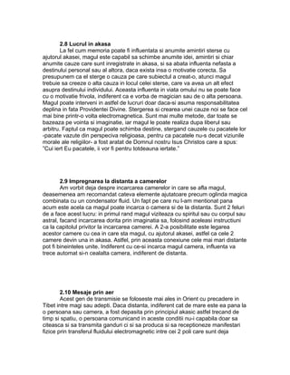 2.8 Lucrul in akasa
La fel cum memoria poate fi influentata si anumite amintiri sterse cu
ajutorul akasei, magul este capabil sa schimbe anumite idei, amintiri si chiar
anumite cauze care sunt inregistrate in akasa, si sa abata influenta nefasta a
destinului personal sau al altora, daca exista insa o motivatie corecta. Sa
presupunem ca el sterge o cauza pe care subiectul a creat-o, atunci magul
trebuie sa creeze o alta cauza in locul celei sterse, care va avea un alt efect
asupra destinului individului. Aceasta influenta in viata omului nu se poate face
cu o motivatie frivola, indiferent ca e vorba de magician sau de o alta persoana.
Magul poate interveni in astfel de lucruri doar daca-si asuma responsabilitatea
deplina in fata Providentei Divine. Stergerea si crearea unei cauze noi se face cel
mai bine printr-o volta electromagnetica. Sunt mai multe metode, dar toate se
bazeaza pe vointa si imaginatie, iar magul le poate realiza dupa liberul sau
arbitru. Faptul ca magul poate schimba destine, stergand cauzele cu pacatele lor
-pacate vazute din perspeciva religioasa, pentru ca pacatele nu-s decat viziunile
morale ale religiilor- a fost aratat de Domnul nostru Isus Christos care a spus:
”Cui iert Eu pacatele, ii vor fi pentru totdeauna iertate.”
2.9 Impregnarea la distanta a camerelor
Am vorbit deja despre incarcarea camerelor in care se afla magul,
deasemenea am recomandat cateva elemente ajutatoare precum oglinda magica
combinata cu un condensator fluid. Un fapt pe care nu l-am mentionat pana
acum este acela ca magul poate incarca o camera si de la distanta. Sunt 2 feluri
de a face acest lucru: in primul rand magul viziteaza cu spiritul sau cu corpul sau
astral, facand incarcarea dorita prin imaginatia sa, folosind aceleasi instructiuni
ca la capitolul privitor la incarcarea camerei. A 2-a posibilitate este legarea
acestor camere cu cea in care sta magul, cu ajutorul akasei, astfel ca cele 2
camere devin una in akasa. Astfel, prin aceasta conexiune cele mai mari distante
pot fi bineinteles unite. Indiferent cu ce-si incarca magul camera, influenta va
trece automat si-n cealalta camera, indiferent de distanta.
2.10 Mesaje prin aer
Acest gen de transmisie se foloseste mai ales in Orient cu precadere in
Tibet intre magi sau adepti. Daca distanta, indiferent cat de mare este ea pana la
o persoana sau camera, a fost depasita prin principiul akasic astfel trecand de
timp si spatiu, o persoana comunicand in aceste conditii nu-i capabila doar sa
citeasca si sa transmita ganduri ci si sa produca si sa receptioneze manifestari
fizice prin transferul fluidului electromagnetic intre cei 2 poli care sunt deja
 
