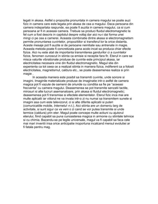 legati in akasa. Astfel o propozitie pronuntata in camera magului se poate auzi
fizic in camera care este legata prin akasa de cea a magului. Daca persoana din
camera indepartata raspunde, ea poate fi auzita in camera magului, ca si cum
persoana ar fi in aceeasi camera. Trebuie sa produci fluidul electromagnetic la
fel cum a fost descris in capitolul despre voltaj dar aici nu-i dai forma unei
mingi ci pe cea a camerei. Aceasta combinatie dintre akasa si electromagnetism
permite pronuntarea cuvintelor, propozitiilor si transferul lor la orice distanta.
Aceste mesaje pot fi auzite si de persoane neinitiate sau antrenate in magie.
Aceasta metoda poate fi concretizata pana acolo incat sa produca chiar efecte
fizice. Aici nu este atat de importanta transmiterea gandurilor ci a cuvintelor
fizice, fenomen cunoscut in stiinta ca emisie si receptie fara fir. Eterul in care se
misca valurile vibrationale produse de cuvinte este principiul akasa, iar
electricitatea necesara vine din fluidul electromagnetic. Magul stie din
experienta ca tot ceea ce a realizat stiinta in maniera fizica, indiferent ca a folosit
electricitatea, magnetismul, caldura etc., se poate deasemenea realiza si prin
magie .
In aceasta maniera este posibil sa transmiti cuvinte, unde sonore si
imagini. Imaginile materializate produse de imaginatie intr-o astfel de camera
magica pot fi vazute de oamenii de oriunde cu conditia sa fie pe “aceeasi
frecventa” cu camera magului. Deasemenea se pot transmite senzatii tactile,
mirosuri si alte lucruri asemanatoare, prin akasa si fluidul electromagnetic;
deasemenea pot fi transmise si efectele elementelor. Eterul fizic inca mai are
multe aplicatii iar viitorul ne va invata intr-o zi nu numai sa transmitem sunete si
imagini asa cum este televizorul, ci si alte diferite aplicatii si puteri
(comunicatiile mobile, Internetul -n.t.). Aici stiinta are un domeniu larg de
activitate, si sunt sigur ca va veni o zi cand se vor putea transmite si unde
termice (caldura) prin eter. Magul poate concepe multe actiuni cu ajutorul
eterului, fiind capabil sa puna cunoasterea magica in armonie cu stiintele tehnice
si cu chimia. Bazandu-se pe legile universale, magul va fi capabil sa faca cele
mai mari inventii insa orice anticipatie inoportuna incalcand mersul evolutiei ar
fi fatala pentru mag.
 