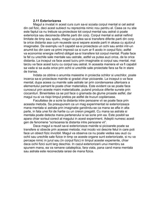 2.11 Exteriorizarea
Magul a invatat in acest curs cum sa-si scoata corpul mental si cel astral
din cel fizic, deci acest subiect nu reprezinta nimic nou pentru el. Ceea ce nu stie
este faptul ca nu trebuie sa proiecteze tot corpul mental sau astral ci poate
exterioriza sau deconecta diferite parti din corp. Corpul mental si astral nefiind
limitate de timp sau spatiu, magul va putea sa-si transfere diferite parti din corp
la orice distanta asa cum reuseste sa-si separe aceste parti in akasa cu ajutorul
imaginatiei. De exemplu va fi capabil sa-si proiecteze un ochi sau ambii intr-un
anumit loc din care va primi impresii ca si cum ar fi acolo in corpul fizic; astfel
va economisi energie nefiind obligat sa-si transfere tot corpul mental. Poate face
la fel cu urechile sale mentale sau astrale, astfel va putea auzi orice, de la orice
distanta. La inceput va face acest lucru prin imaginatie si corpul sau mental, mai
tarziu va face acest lucru cu corpul sau astral. In aceasta maniera el va fi capabil
sa vada si sa auda orice prin ochii si urechile sale proiectate fara sa fie in stare
de transa.
Indata ce obtine o anumita maiestrie in proiectia ochilor si urechilor, poate
incerca sa-si proiecteze mainile si gradat chiar picioarele. La inceput o va face
mental, dupa aceea cu mainile sale astrale iar prin condensarea ulterioara a
elementului pamant le poate chiar materializa. Este evident ca se poate face
cunoscut prin aceste maini materializate, putand produce diferite sunete prin
ciocanituri. Bineinteles ca se pot face o gramada de glume proaste astfel, dar
magul nu-si va risipi timpul pretios pe astfel de trucuri copilaroase.
Facultatea de a scrie la distanta intre persoane vii se poate face prin
aceasta metoda. Sa presupunem ca un mag experimentat isi exteriorizeaza
mana mentala si astrala prin imaginatie gandindu-se ca mana se afla in alta
parte, in fata unei foi de hartie cu un creion pregatit. Cu mana sa astrala si
mentala poate detecta mana partenerului si sa scrie prin ea. Este posibil sa
apara chiar scrisul corect al magului in acest experiment. Adeptii numesc acest
gen de fenomene “scrisoarea la distanta intre persoane vii”.
Daca magul a reusit sa-si exteriorizeze mainile si picioarele poate sa
transfere si obiecte prin aceeasi metoda; mai incolo voi descrie felul in care poti
face un obiect fizic invizibil. Magul va observa ca nu poate vedea sau auzi cu
ochii sau urechile sale fizice in timp ce aceste organe sunt exteriorizate, si nu va
percepe nimic in jurul sau (in corpul fizic) in timpul acestei experiente, chiar
daca ochii fizici sunt larg deschisi. In cazul exteriorizarii unui membru sa
spunem mana, ea va ramane cataleptica, fara viata, pana cand mana mentala
sau astrala este reconectata iarasi de mana fizica.
 