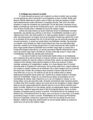 2.12 Magia de-a deveni invizibil
In multe povesti se spune cum vrajitorul s-a facut invizibil, sau ca exista
un inel special pe care-l rasucesti in jurul degetului si devii invizibil. Multe carti
descriu diferite talismane si pietre care ar trebui sa-l faca pe posesor invizibil,
dand deasemenea multe instructiuni in aceasta directie. Dar nimic din toate
acestea nu este de incredere sau practicabil. Pe de alta parte, bazandu-ne pe
legile universale pe care le-am invatat pana acum, vom incerca sa demonstram
ca a te face invizibil este o realitate din punct de vedere magic.
Inainte de toate trebuie sa facem distinctia dintre invizibilitatea mentala/
/spirituala, cea astrala sau psihica si cea fizica. Invizibilitatea mentala nu are o
valoare prea mare, dar este posibil ca in viata sa apara situatii in care poate fi
utila. Sa presupunem ca magul vrea sa se transfere mental sau astral intr-un loc
si nu doreste sa fie perceput de nici un fel de fiinte sau de simturile ascutite ale
vreunei persoane, in acest caz poate folosi invizibilitatea mentala. De exemplu
un maestru care doreste sa vada ce face elevul sau care si-a dezvoltat deja
simturile; maestrul va fi langa discipol fara a fi insa remarcat de catre acesta. In
plus magul poate observa sedintele asa numitilor magi negri cu scopul de a
invata totul despre actiunile lor, la nevoie exercitand diferite influente fara sa fie
vazut de acesti magi negri si fiintele lor. Exista multe alte ocazii in viata unde
invizibilitatea mentala sau astrala este binevenita.
• 1. Sa devii invizibil la nivel mental este foarte simplu si se realizeaza
prin umplerea de la cap la picioare a corpului mental cu akasa. Corpul mental va
disparea imediat din raza de vedere a oricarei fiinte, pentru ca akasa este fara
culoare si fara vibratie. Daca spiritul magului ar face vreo actiune in sfera
mentala, aceasta ar fi inregistrata in akasa, si-n ciuda faptului de-a fi invizibil
actiunile sale ar fi gasite prin clarviziune. Ca sa evite acest lucru magul indata ce
s-a umplut cu akasa, trebuie sa se infasoare intr-o sfera neagra care sa cuprinda
tot corpul sau mental. Nu conteaza daca aceasta invaluire este de forma
unei sfere sau a unui ou. Nu trebuie sa uite sa se izoleze total cu akasa,
dedesuptul picioarelor pana peste cap. Inainte de-a merge undeva in aceasta
stare de invizibilitate, magul se va concentra pe ideea ca activitatea sa va fi
neutralizata de akasa; asta inseamna ca nu se va inregistra in akasa, nu vor
exista deloc urme ale actiunilor sale. Aceasta concentrare este necesara pentru
ca altfel chiar fiind invizibil, cateva noi cauze tot se pot inregistra in akasa. Magul
este pe de plin responsabil pentru fiecare actiune a sa din sfera mentala chiar
daca-i invizibil. Destinul nu-l mai atinge, pentru ca stapaneste akasa, controleaza
destinul sau. Astfel el raspunde doar in fata Providentei Divine. Daca va folosi
aceasta cunoastere pentru scopuri marsave, Providenta Divina l-ar pedepsi si nu
destinul sau. Providenta Divina i-ar face, cum s-ar spune un dus rece, si va trebui
sa traiasca singur si uitat in univers. Posibilitatea de a se baza pe Providenta
Divina ar fi pierduta, acest lucru acest lucru fiind mai rau decat cel mai crunt
blestem. Astfel de mag este osandit pieirii si oricine poate realiza ce inseamna
acest lucru din punct de vedere magic.
 