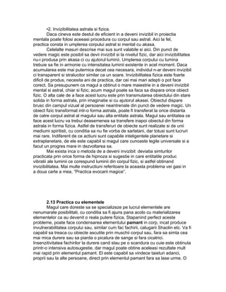 •2. Invizibilitatea astrala si fizica.
Daca cineva este destul de eficient in a deveni invizibil in proiectia
mentala poate folosi aceeasi procedura cu corpul sau astral. Aici la fel,
practica consta in umplerea corpului astral si mental cu akasa.
Celelalte masuri descrise mai sus sunt valabile si aici. Din punct de
vedere magic este posibil sa devii invizibil si la nivelul fizic, dar aici invizibilitatea
nu-i produsa prin akasa ci cu ajutorul luminii. Umplerea corpului cu lumina
trebuie sa fie in armonie cu intensitatea luminii existente in acel moment. Daca
acumularea este mai puternica decat cea necesara, individul n-ar deveni invizibil
ci transparent si stralucitor similar ca un soare. Invizibilitatea fizica este foarte
dificil de produs, necesita ani de practica, dar cei mai mari adepti o pot face
corect. Sa presupunem ca magul a obtinut o mare maiestrie in a deveni invizibil
mental si astral, chiar si fizic; acum magul poate sa faca sa dispara orice obiect
fizic. O alta cale de a face acest lucru este prin transmutarea obiectului din stare
solida in forma astrala, prin imaginatie si cu ajutorul akasei. Obiectul dispare
brusc din campul vizual al persoanei neantrenate din punct de vedere magic. Un
obiect fizic transformat intr-o forma astrala, poate fi transferat la orice distanta
de catre corpul astral al magului sau alta entitate astrala. Magul sau entitatea ce
face acest lucru va trebui deasemenea sa transfere inapoi obiectul din forma
astrala in forma fizica. Astfel de transferuri de obiecte sunt realizate si de unii
mediumi spiritisti, cu conditia sa nu fie vorba de sarlatani, dar totusi sunt lucruri
mai rare. Indiferent de ce actiuni sunt capabile inteligentele planetare si
extraplanetare, de ele este capabil si magul care cunoaste legile universale si a
facut un progres mare in dezvoltarea sa.
Mai exista inca o metoda de a deveni invizibil: deviatia simturilor
practicata prin orice forma de hipnoza si sugestie in care entitatile produc
vibratii ale luminii ce corespund luminii din corpul fizic, si astfel obtinand
invizibilitatea. Mai multe instructiuni referitoare la aceasta problema vei gasi in
a doua carte a mea, “Practica evocarii magice”.
2.13 Practica cu elementele
Magul care doreste sa se specializeze pe lucrul elementele are
nenumarate posibilitati, cu conditia sa fi ajuns pana acolo cu materializarea
elementelor ca au devenit o reala putere fizica. Stapanind perfect aceste
probleme, poate face condensarea elementului pamant in corp, incat produce
invulnerabilitatea corpului sau, similar cum fac fachirii, calugarii Shaolin etc. Va fi
capabil sa treaca cu obiecte ascutite prin muschii corpul sau, fara sa simta cea
mai mica durere sau sa piarda o picatura de sange si fara cicatrici.
Insenzitivitatea fachirilor la durere cand stau pe o scandura cu cuie este obtinuta
printr-o intensiva autosugestie, dar magul poate obtine aceleasi rezultate mult
mai rapid prin elementul pamant. El este capabil sa vindece taieturi adanci,
proprii sau la alte persoane, direct prin elementul pamant fara sa lase urme. O
 