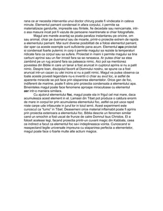 rana ce ar necesita interventia unui doctor chirurg poate fi vindecata in cateva
minute. Elementul pamant condensat in afara corpului, ii permite sa
materializeze gandurile, impresiile sau fiintele, fie decedate sau neincarnate, intr-
o asa masura incat pot fi vazute de persoane neantrenate si chiar fotografiate.
Magul are marele avantaj sa poata paraliza instantaneu pe oricine, om
sau animal, chiar pe dusmanul sau de moarte, printr-o proiectie extrem de rapida
a elementului pamant. Mai sunt diverse posibilitati de a folosi elementul pamant,
dar sper ca aceste exemple sunt suficiente pana acum. Elementul apa proiectat
si condensat foarte puternic in corp ii permite magului sa reziste la temperaturi
ridicate fara ca corpul sau sa sufere. Proiectat in maini ii permite magului sa tina
carbuni aprinsi sau un fier inrosit fara sa se raneasca. Ar putea chiar sa stea
zambind pe un rug arzand fara sa pateasca nimic. Aici pot sa mentionez
povestea din Biblie in care un tanar a fost aruncat in cuptorul aprins si nu a patit
nimic. Despre Ioan, discipolul favorit al Domnului nostru, se spune ca a fost
aruncat intr-un cazan cu ulei incins si nu a patit nimic. Magul va putea observa ca
toate aceste povesti legendare nu-s inventii ci chiar au avut loc, si astfel de
aparente miracole se pot face prin stapanirea elementelor. Orice gen de foc,
indiferent de marime, poate fi stins prin proiectia condensata a elementului apa.
Bineinteles magul poate face fenomene aproape miraculoase cu elementul
aer intr-o maniera similara.
Cu ajutorul elementului foc, magul poate sta in frigul cel mai mare, daca
acumuleaza acest element in el. Lamasii din Tibet pot produce o caldura enorm
de mare in corpul lor prin acumularea elementului foc, astfel ca pot usca rapid
niste carpe ude infasurate in jurul lor in toiul iernii. Acest experiment este
cunoscut ca “tumo” in Tibet. Deasemeni orice material inflamabil poate fi aprins
prin proiectia exterioara a elementului foc. Biblia descrie un fenomen similar
cand un smochin a fost uscat de frunze de catre Domnul Isus Christos. El a
folosit aceleasi legi, facand proiectia printr-un cuvant magic din Kabbala, ceea
ce indirect a facut ca elementul foc sa-i indeplineasca vointa. Cunoscand si
reaspectand legile universale impreuna cu stapanirea perfecta a elementelor,
magul poate face o foarte multe alte actiuni magice.
 