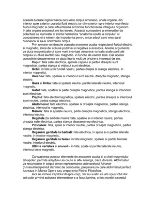 aceasta lucrare inginereasca care este corpul omenesc, unele organe, din
interior spre exterior poseda fluid electric iar din exterior spre interior manifesta
fluidul magnetic si care influenteaza armonios functionarea intregului organism.
In alte organe procesul are loc invers. Aceasta cunoastere a emenatilor de
polaritate se numeste in stiinta hermetica “anatomia oculta a corpului” si
cunoasterea ei e extrem de importanta pentru orice adept care vrea sa-si
cunoasca si sa-si controleze corpul.
Prin urmare voi descrie aceasta anatomie oculta respectand fluidul electric
si magnetic, sfera de actiune pozitiva si negativa a acestora. Aceste argumente
va duce magnetizatorul spre mari avantaje deoarece va trata acele parti ale
corpului cu fluid electric sau magnetic, in functie de esenta bolii. Dar aceste
cunostinte deasemenea va ajuta foarte mult pe oricine e interesat de ele.
Capul: fata este electrica, spatele capului si partea dreapta sunt
magnetice, partea stanga si mijlocul sunt electrice.
Ochii: in fata si in fundal neutru, partea drepta si stanga electrica, in
interior magnetici.
Urechile: fata, spatele si interiorul sunt neutre, dreapta magnetic, stanga
electric
Gura si limba: fata si spatele neutre, partile laterale neutre, interiorul
magnetic.
Gatul: fata, spatele si parte dreapta magnetice, partea stanga si interiorul
sunt electrice.
Pieptul: fata electromagnetica, spatele electric, partea dreapta si interiorul
sunt neutre, partea stanga electrica.
Abdomenul: fata electrica, spatele si dreapta magnetice, partea stanga
electrica, interiorul e magnetic.
Mainile: fata si spatele neutre, parte dreapta magnetica, stanga electrica,
interiorul neutru.
Degetele (la ambele maini): fata, spatele si-n interior neutre, partea
dreapta este electrica, partea stanga deasemenea electrica.
Picioarele: fata, spate si interior neutre, partea dreapta magnetica, partea
stanga electrica.
Organele genitale la barbati: fata electrica, in spate si-n partile laterale
neutre, in interior magnetic.
Organele genitale la femei: in fata magnetic, spatele si partile laterale
neutre, interiorul electric.
Ultima vertebra si anusul – in fata, spate si partile laterale neutre,
interiorul este magnetic.
Cunoasterea acestor elemente de anatomie oculta si a cheii magnetului
tetrapolar, permite adeptului sa caute si alte analogii, daca doreste. Alchimistul
va recunoaste in corpul uman reprezentarea adevaratului Athanor
(n.tvasul/recipientul alchimic de combustie, preparare) in care alchimistul perfect
lucreaza in Marea Opera sau prepararea Pietrei Filosofale.
Aici se incheie capitolul despre corp, dar nu sustin ca am spus totul dar
cel putin privind actiunea elementelor s-a facut lumina, a fost revelat secretul
 