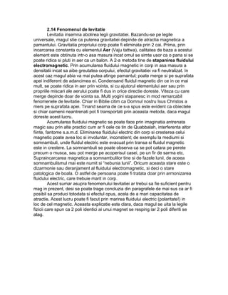 2.14 Fenomenul de levitatie
Levitatia insemna abolirea legii gravitatiei. Bazandu-se pe legile
universale, magul stie ca puterea gravitatiei depinde de atractia magnetica a
pamantului. Gravitatia propriului corp poate fi eliminata prin 2 cai. Prima, prin
incarcarea constanta cu elementul Aer (Vaju tattwa), calitatea de baza a acestui
element este obtinuta intr-o asa masura incat omul se simte usor ca o pana si se
poate ridica si pluti in aer ca un balon. A 2-a metoda tine de stapanirea fluidului
electromagnetic. Prin acumularea fluidului magnetic in corp in asa masura a
densitatii incat sa aibe greutatea corpului, efectul gravitatiei va fi neutralizat. In
acest caz magul abia va mai putea atinge pamantul; poate merge si pe suprafata
apei indiferent de adancimea ei. Condensand fluidul magnetic din ce in ce mai
mult, se poate ridica in aer prin vointa, si cu ajutorul elementului aer sau prin
propriile miscari ale aerului poate fi dus in orice directie doreste. Viteza cu care
merge depinde doar de vointa sa. Multi yogini stapanesc in mod remarcabil
fenomenele de levitatie. Chiar in Biblie citim ca Domnul nostru Isus Christos a
mers pe suprafata apei. Tinand seama de ce s-a spus este evident ca obiectele
si chiar oamenii neantrenati pot fi transportati prin aceasta metoda, daca magul
doreste acest lucru.
Acumularea fluidului magnetic se poate face prin imaginatia antrenata
magic sau prin alte practici cum ar fi cele ce tin de Quabbalah, interferenta altor
fiinte, fantome s.a.m.d. Eliminarea fluidului electric din corp si cresterea celui
magnetic poate avea loc si involuntar, inconstient; de exemplu la mediumi si
somnambuli, unde fluidul electric este evacuat prin transa si fluidul magnetic
este in crestere. La somnambuli se poate observa ca se pot catara pe perete
precum o musca, sau pot merge pe acoperisul casei, pe un fir de sarma etc.
Supraincarcarea magnetica a somnambulilor tine si de fazele lunii, de aceea
somnambulismul mai este numit si “nebunia lunii”. Oricum aceasta stare este o
dizarmonie sau deranjament al fluidului electromagnetic, si deci o stare
patologica de boala. O astfel de persoana poate fi tratata doar prin armonizarea
fluidului electric, care trebuie marit in corp.
Acest sumar asupra fenomenului levitatiei ar trebui sa fie suficient pentru
mag in prezent, desi se poate trage concluzia din paragrafele de mai sus ca ar fi
posibil sa produci totodata si efectul opus, acela de a mari capacitatea de
atractie. Acest lucru poate fi facut prin marirea fluidului electric (polaritate!) in
loc de cel magnetic. Aceasta explicatie este clara, daca magul se uita la legile
fizicii care spun ca 2 poli identici ai unui magnet se resping iar 2 poli diferiti se
atag.
 