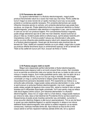 2.15 Fenomene ale naturii
Cu ajutorul elementelor si a fluidului electromagnetic, magul poate
produce fenomenele naturii la o scara mai mare sau mai mica. Pentru astfel de
lucruri magul va avea nevoie de un spatiu mai larg in jurul sau ca sa poata
proiecta si condensa puterile necesare. Prin proiectia elementului aer poate
influenta miscarea aerului si vantului; prin proiectia elementului apa poate face
sa ploua, sa ninga etc. Poate determina furtuni cu descarcari electrice cu fluidul
electromagnetic, proiectand volte electrice si magnetice in aer, care in momentul
in care se vor lovi vor produce fulgere. Prin concentrarea fluidului magnetic,
poate atrage elementul apa de la cele mai mari distante, facand automat sa
ploua in fata sa. Evident poate obtine si efectul opus, oprind ploaia nedorita prin
imprastierea norilor. O furtuna poate fi adusa sau directionata in alta parte,
pentru ca orice influenta este posibila asupra naturii prin stapanirea elementelor
si a fluidului electromagnetic. Acest gen de fenomene este practicat des de
lamasii din Tibet. Astfel prin aceasta metoda ca si prin altele, magul stie si poate
sa produca diferite fenomene dupa un antrenament special, la fel ca lamasii din
Tibet ce fac astfel din lucruri prin rituri, evocari de fiinte si Tantre.
2.16 Puterea asupra vietii si mortii
Magul care stapaneste perfect elementele si fluidul electromagnetic,
deasemenea este stapanul vietii si al mortii oricarei fiinte umane. Dar niciodata
nu-si va permite sa ameninte viata unui semen de-al sau cu toate ca stie cum sa
induca o moarte magica. Sunt multe posibilitati pentru asta, dar ma abtin de la a
mentiona astfel de tehnici, ca sa nu-l duc pe mag in tentatie. Urmand legile
universale un mag cu spiritul iluminat si stapan peste facultatile sale va putea sa
resusciteze/invie persoane decedate recent. Prin experienta sa mistica si cu
simturile sale antrenate, magul poate vedea actiunea elementelor in corp, suflet
si spirit precum si actiunea fluidului electromagnetic; mai mult, magicianul
poate vedea verigile de legatura intre corpul fizic, astral si mental si stie ca toate
acestea pot fi influentate dupa legile universale. Va fi usor pentru mag sa refaca
cele doua legaturi dintre corpuri, prin folosirea elementelor si a fluidului
electromagnetic. Daca nici un organ vital nu a fost distrus, magul poate readuce
pe cineva la viata, daca a fost destinat de Providenta Divina sa faca acest lucru.
Deasemenea el poate anula moartea oamenilor sau animalelor, survenita in
urma socurilor electrice (fulgere si alte lucruri asemanatoare). Tot ce are de facut
in acest caz este stabilirea legaturii cu spiritul respectiv in akasa si sa induca
deliberat fluidul electromagnetic intre spiritul si sufletul respectiv ca sa repare
conexiunea, matricea mentala dintre ele. Apoi trebuie sa faca la fel si intre
corpul astral si cel fizic reparand matricea astrala dintre ele, tot cu ajutorul
 