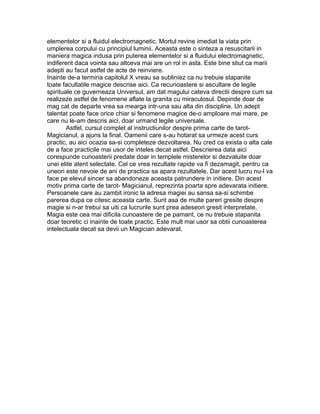elementelor si a fluidul electromagnetic. Mortul revine imediat la viata prin
umplerea corpului cu principiul luminii. Aceasta este o sinteza a resuscitarii in
maniera magica indusa prin puterea elementelor si a fluidului electromagnetic,
indiferent daca vointa sau altceva mai are un rol in asta. Este bine stiut ca marii
adepti au facut astfel de acte de reinviere.
Inainte de-a termina capitolul X vreau sa subliniez ca nu trebuie stapanite
toate facultatile magice descrise aici. Ca recunoastere si ascultare de legile
spirituale ce guverneaza Universul, am dat magului cateva directii despre cum sa
realizeze astfel de fenomene aflate la granita cu miraculosul. Depinde doar de
mag cat de departe vrea sa mearga intr-una sau alta din discipline. Un adept
talentat poate face orice chiar si fenomene magice de-o amploare mai mare, pe
care nu le-am descris aici, doar urmand legile universale.
Astfel, cursul complet al instructiunilor despre prima carte de tarot-
Magicianul, a ajuns la final. Oamenii care s-au hotarat sa urmeze acest curs
practic, au aici ocazia sa-si completeze dezvoltarea. Nu cred ca exista o alta cale
de a face practicile mai usor de inteles decat astfel. Descrierea data aici
corespunde cunoasterii predate doar in templele misterelor si dezvaluite doar
unei elite atent selectate. Cel ce vrea rezultate rapide va fi dezamagit, pentru ca
uneori este nevoie de ani de practica sa apara rezultatele. Dar acest lucru nu-l va
face pe elevul sincer sa abandoneze aceasta patrundere in initiere. Din acest
motiv prima carte de tarot- Magicianul, reprezinta poarta spre adevarata initiere.
Persoanele care au zambit ironic la adresa magiei au sansa sa-si schimbe
parerea dupa ce citesc aceasta carte. Sunt asa de multe pareri gresite despre
magie si n-ar trebui sa uiti ca lucrurile sunt prea adeseori gresit interpretate.
Magia este cea mai dificila cunoastere de pe pamant, ce nu trebuie stapanita
doar teoretic ci inainte de toate practic. Este mult mai usor sa obtii cunoasterea
intelectuala decat sa devii un Magician adevarat.
 