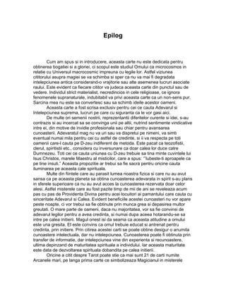 Epilog
Cum am spus si in introducere, aceasta carte nu este dedicata pentru
obtinerea bogatiei si a gloriei, ci scopul este studiul Omului ca microcosmos in
relatie cu Universul macrocosmic impreuna cu legile lor. Astfel viziunea
cititorului asupra magiei se va schimba si sper ca nu va mai fi degradata
intelepciunea antica considerand-o vrajitorie sau alte asemenea lucruri asociate
raului. Este evident ca fiecare cititor va judeca aceasta carte din punctul sau de
vedere. Individul strict materialist, necredincios in cele religioase, ce ignora
fenomenele supranaturale, indubitabil va privi aceasta carte ca un non-sens pur.
Sarcina mea nu este sa convertesc sau sa schimb ideile acestor oameni.
Aceasta carte a fost scrisa exclusiv pentru cei ce cauta Adevarul si
Intelepciunea suprema, lucruri pe care cu siguranta ca le vor gasi aici.
De multe ori semenii nostrii, reprezentantii diferitelor curente si idei, s-au
contrazis si au incercat sa se convinga unii pe altii, nutrind sentimente vindicative
intre ei, din motive de invidie profesionala sau chiar pentru avansarea
cunoasterii. Adevaratul mag nu va uri sau va dispretui pe nimeni, va simti
eventual numai mila pentru cei cu astfel de credinte, si ii va respecta pe toti
oamenii care-l cauta pe D-zeu indiferent de metoda. Este pacat ca teozofistii,
clerul, spiritistii etc., considera cu inversunare ca doar calea lor duce catre
Dumnezeu. Toti cei ce cauta uniunea cu D-zeu trebuie sa tina minte cuvintele lui
Isus Christos, marele Maestru al misticilor, care a spus: ‘”Iubeste-ti aproapele ca
pe tine insuti.” Aceasta propozitie ar trebui sa fie sacra pentru oricine cauta
iluminarea pe aceasta cale spirituala.
Multe din fiintele care au parasit lumea noastra fizica si care nu au avut
sansa ca pe aceasta planeta sa obtina cunoasterea adevarata in spirit s-au plans
in sferele superioare ca nu au avut acces la cunoasterea rezervata doar celor
alesi. Astfel misterele care au fost pazite timp de mii de ani se reveleaza acum
pas cu pas de Providenta Divina pentru acei locuitori ai pamantului care cauta cu
sinceritate Adevarul si Calea. Evident beneficiile acestei cunoasteri nu vor apare
peste noapte, ci vor trebui sa fie obtinute prin munca grea si depasirea multor
greutati. O mare parte de oameni, daca nu majoritatea, vor sa fie convinsi de
adevarul legilor pentru a avea credinta, si numai dupa aceea hotarandu-se sa
intre pe calea initierii. Magul onest isi da seama ca aceasta atitudine a omului
este una gresita. El este convins ca omul trebuie educat si antrenat pentru
credinta, prin initiere. Prin citirea acestei carti se poate obtine desigur o anumita
cunoastere intelectuala, dar nu intelepciunea. Cunoasterea poate fi obtinuta prin
transfer de informatie, dar intelepciunea vine din experienta si recunoastere,
ultima depinzand de maturitatea spirituala a individului. Iar aceasta maturitate
este data de dezvoltarea spirituala dobandita pe calea initierii.
Oricine a citit despre Tarot poate stie ca mai sunt 21 de carti numite
Arcanele mari, pe langa prima carte ce simbolizeaza Magicianul in misterele
 