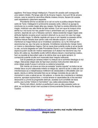 egiptene, fiind baza intregii intelepciuni. Fiecare din aceste carti corespunde
unui sistem initiatic. Pe langa cele 22 de Arcane majore, mai sunt 56 de arcane
minore, care la randul lor semnifica diferite mistere minore, fiecare din aceste
carti necesitand o descriere separata.
Providenta Divina va decide ce si cat voi scrie si publica despre fiecare
carte de Tarot. Intelegand in profunzime aceasta carte, cititorul va ajunge la
concluzia ca nu exista magie alba sau neagra. De fapt nu exista diferenta intre
magie, misticism sau alte stiinte de felul acesta. Cum am spus la inceput orice
stiinta nu-i nici buna nici rea; poate fi insa o amenintare sau un ajutor pentu
oameni, depinde de cum o folosesc oamenii. Ideea existentei magiei negre este
atribuita faptului ca pana acum oamenii obisnuiti nu au avut nici cea mai vaga
idee ce este magia. In diferite capitole am spus si am repetat ca aceasta stiinta
sublima trebuie folosita doar pentru cele mai elevate scopuri. In plus am
mentionat ca magul trebuie sa-si innobileze caracterul, sa nu fie intrerupt din
ascensiunea sa, sau mai grav sa decada. Innobilarea caracterului merge mana
un mana cu dezvoltarea magica. Cel ce cauta doar puterile oculte si sa se laude
cu ele, va lucra degeaba iar caile Providentei Divine ii vor fi indescifrabile. Cel ce
aspira la puteri oculte din motive neserioase va fi abatut mai devreme sau mai
tarziu din calea sa, facultatile oculte nefiind altceva decat o recompensa (cadou,
har) ca rezultat al dezvoltarii sale si le obtine doar sa-si ajute semenii. In
consecinta puterile oculte sunt rezervate doar magului adevarat.
Cel ce paseste pe cararea initierii nu trebuie sa-si schimbe ideologia si nici
religia. Adevarata religie este de fapt doar practica instructiunilor date aici si
orice religie poate fi pusa in armonie cu sistemul prezentat.
Dar inainte ca cineva sa intre pe aceasta “poarta ingusta” va trebui sa se
intrebe daca va privi adevarata initiere ca religia sa, sarcina sa de o viata pe care
intentioneaza sa o indeplineasca indiferent de obstacolele si dificultatile care vor
apare, dandu-si silinta neincetat fara sa se retraga niciodata de pe cale din
momentul in care a calcat pe ea. Intr-adevar, e nevoie de o rezistenta si rabdare
enorma, aproape supraumana, o vointa tenace si capacitatea de a tine secretul
desavarsit cu privire la progresele obtinute, acestea sunt conditiile de baza
pentru asa numita “initiere in hermetism” sau calea adevaratului Adept.
Pentru toti cititorii, doritori ai perfectiunii care au ales aceasta carte ca
ghid, eu va doresc sincer mari succese si binecuvantarile Divine sa fie asupra
voastra.
Autorul
***
SFARSIT
Viziteaza www.AdeptiiSatanei.iad.ro pentru mai multe informatii
despre autor
 