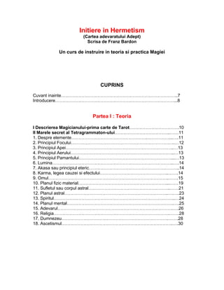 Initiere in Hermetism
(Cartea adevaratului Adept)
Scrisa de Franz Bardon
Un curs de instruire in teoria si practica Magiei
CUPRINS
Cuvant inainte……………………………………………………………………..7
Introducere………………………………………………………………………...8
Partea I : Teoria
I Descrierea Magicianului-prima carte de Tarot…………………………….10
II Marele secret al Tetragrammaton-ului………………………………..……11
1. Despre elemente…………………………………………….……………...….11
2. Principiul Focului……………………………………………………………..…12
3. Principiul Apei………………………………………………………………..…13
4. Principiul Aerului……………………………………………………………..…13
5. Principiul Pamantului………………………………………………………...…13
6. Lumina………………………………………………………………………..….14
7. Akasa sau principiul eteric……………………………………………………..14
8. Karma, legea cauzei si efectului………………………………………..…….14
9. Omul……………………………………………………………………….…….15
10. Planul fizic material……………………………………………………...……19
11. Sufletul sau corpul astral………………………………………………..……21
12. Planul astral……………………………………………………………..….….23
13. Spiritul………………………………………………………………………..…24
14. Planul mental……………………………………………………………….….25
15. Adevarul…………………………………………………………………….….26
16. Religia…………………………………………………………………….…….28
17. Dumnezeu……………………………………………………………….…….28
18. Ascetismul………………………………………………………………….….30
 