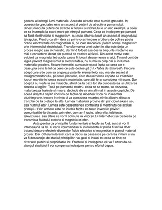 general al intregii lumi materiale. Aceasta atractie este numita greutate. In
consecinta greutatea este un aspect al puterii de atractie a pamantului.
Binecunoscuta putere de atractie a fierului si nichelului e un mic exemplu a ceea
ce se intampla la scara mare pe intregul pamant. Ceea ce intelegem pe pamant
ca fiind electricitate si magnetism, nu este altceva decat un aspect al magnetului
tetrapolar. Pentru ca stim deja ca printr-o schimbare arbitrara de poli se poate
obtine electricitate din magnetism si, pe cale mecanica, putem obtine magnetism
prin intermediul electricitatii. Transformarea unei puteri in alta este deja un
proces magic sau alchimistic, dar fiind folosit asa des in timpurile moderne nu
mai e considerat decat din punctul de vedere al fizicii. Din acest motiv este
evident ca magnetul tetrapolar poate fi folosit deasemenea si aici. Tinand cont de
legea privind magnetismul si electricitatea, nu numai in corp dar si in lumea
materiala grosiera, fiecare hermetist cunoaste exact faptul ca ceea ce e
deasupra este la fel cu ceea ce este dedesupt (n.t.-Tabla de Smarald). Fiecare
adept care stie cum sa angajeze puterile elementelor sau marele secret al
tetragrammatonului, pe toate planurile, este deasemenea capabil sa realizeze
lucruri marete in lumea noastra materiala, care altii le-ar considera miracole. Dar
adeptul nu vede in ele miracole, stiind ca la baza lor sta cunoasterea si utilizarea
corecta a legilor. Totul pe pamantul nostru, ceea ce se naste, se dezvolta,
maturizeaza traieste si moare, depinde de ce am afirmat in aceste capitole. De
aceea adeptul deplin convins de faptul ca moartea fizica nu inseamna
dezintegrare, trecere in nimic ci va considera moartea nimic altceva decat o
tranzitie de la o etapa la alta. Lumea materiala provine din principiul akasa sau
asa numitul eter. Lumea este deasemenea controlata si mentinuta de acelasi
principiu. Prin urmare este de inteles faptul ca toate inventiile privind
comunicatiile la distanta, prin eter, cum ar fi radio, telegrafia, telefonia,
televiziunea sau altele ce vor fi obtinute in viitor (n.t.= Internet-ul) se bazeaza pe
transmisia fluidului electric si magnetic in eter.
Asta pentru ca principiile fundamentale si legile au fost, sunt si vor fi
intotdeauna la fel. O carte voluminoasa si interesanta ar putea fi scrisa doar
tratand despre efectele diverselor fluide electrice si magnetice in planul material
grosier. Dar cititorul interesat care a decis sa paseasca pe cararea initierii si nu
va fi descurajat de studiul principiilor, va gasi el insusi tot ceea ce tine de
diversele puteri si proprietatile lor. Fructele si intelegerea ce va fi obtinuta de-
alungul studiului il vor compensa indeajuns pentru efortul depus.
 