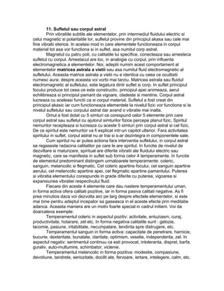 11. Sufletul sau corpul astral
Prin vibratiile subtile ale elementelor, prin intermediul fluidului electric si
celui magnetic si polaritatile lor, sufletul provine din principiul akasa sau cele mai
fine vibratii eterice. In acelasi mod in care elementele functioneaza in corpul
material tot asa vor functiona si in suflet, asa numitul corp astral.
Magnetul cu patru poli, cu calitatile lui specifice, conecteaza sau amesteca
sufletul cu corpul. Amestacul are loc, in analogie cu corpul, prin influenta
electromagnetica a elementelor. Noi, adeptii numim acest comportament al
elementelor matricea astrala a vietii sau asa numitul fluid electromagnetic al
sufletului. Aceasta matrice astrala a vietii nu e identica cu ceea ce ocultistii
numesc aura; despre aceasta voi vorbi mai tarziu. Matricea astrala sau fluidul
electromagnetic al sufletului, este legatura dintr suflet si corp. In suflet principiul
focului produce tot ceea ce este constructiv, principiul apei animeaza, aerul
echilibreaza si principiul pamant da vigoare, cladeste si mentine. Corpul astral
lucreaza cu aceleasi functii ca si corpul material. Sufletul a fost creat din
principiul akasic iar cum functioneaza elementele la nivelul fizic vor functiona si la
nivelul sufletului sau corpului astral dar avand o vibratie mai inalta.
Omul a fost dotat cu 5 simturi ce corespund celor 5 elemente prin care
corpul astral sau sufletul cu ajutorul simturilor fizice percepe planul fizic. Spiritul
nemuritor recepteaza si lucreaza cu aceste 5 simturi prin corpul astral si cel fizic.
De ce spiritul este nemuritor va fi explicat intr-un capitol ulterior. Fara activitatea
spiritului in suflet, corpul astral nu ar trai si s-ar dezintegra in componentele sale.
Cum spiritul nu ar putea actiona fara interventia sufletului, in corpul astral
se regaseste radacina calitatilor pe care le are spiritul. In functie de nivelul de
dezviltare si maturizare, spiritual are diferite vibratii ale fluidului electric sau
magnetic, care se manifesta in suflet sub forma celor 4 temperamente. In functie
de elementul predominant distingem urmatoarele temperamente: coleric,
sanguin, melancolic si flegmatic. Cel coleric apartine focului, cel sanguin apartine
aerului, cel melancolic apartine apei, cel flegmatic apartine pamantului. Puterea
si vibratia elementului corespunde in grade diferite cu puterea, vigoarea si
expansiunea vibratiei respectivului fluid.
Fiecare din aceste 4 elemente care dau nastere temperamentului uman,
in forma activa ofera calitati pozitive, iar in forma pasiva calitati negative. As fi
prea minutios daca voi dezvolta aici pe larg despre efectele elementelor, si este
mai bine pentru adeptul incepator sa gaseasca in el aceste efecte prin meditatie
adanca. Aceasta maniera are un motiv foarte special in cadrul initierii. Voi da
doarcateva exemple:
Temperamentul coleric in aspectul pozitiv: activitate, entuziasm, curaj,
productivitate, hotarare, zel etc. In forma negativa calitatile sunt : gelozie,
lacomie, pasiune, iritabilitate, necumpatare, tendinta spre distrugere, etc.
Temperamentul sanguin in forma activa: capacitate de penetrare, harnicie,
bucurie, dexteritate, bunatate, claritate, optimism, veselie, independenta, zel. In
aspectul negativ: sentmentul continuu ca esti provocat, intoleranta, dispret, barfa,
guraliv, auto-multumire, schimbator, viclenie.
Temperamentul melancolic in forma pozitiva: modestie, compasiune,
devotiune, tandrete, seriozitate, docilit ate, fervoare, iertare, intelegere, calm, etc.
 