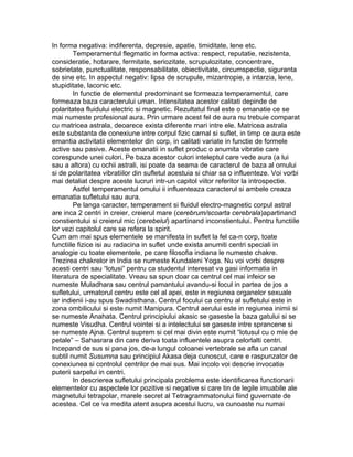 In forma negativa: indiferenta, depresie, apatie, timiditate, lene etc.
Temperamentul flegmatic in forma activa: respect, reputatie, rezistenta,
consideratie, hotarare, fermitate, seriozitate, scrupulozitate, concentrare,
sobrietate, punctualitate, responsabilitate, obiectivitate, circumspectie, siguranta
de sine etc. In aspectul negativ: lipsa de scrupule, mizantropie, a intarzia, lene,
stupiditate, laconic etc.
In functie de elementul predominant se formeaza temperamentul, care
formeaza baza caracterului uman. Intensitatea acestor calitati depinde de
polaritatea fluidului electric si magnetic. Rezultatul final este o emanatie ce se
mai numeste profesional aura. Prin urmare acest fel de aura nu trebuie comparat
cu matricea astrala, deoarece exista diferente mari intre ele. Matricea astrala
este substanta de conexiune intre corpul fizic carnal si suflet, in timp ce aura este
emantia activitatii elementelor din corp, in calitati variate in functie de formele
active sau pasive. Aceste emanatii in suflet produc o anumita vibratie care
corespunde unei culori. Pe baza acestor culori inteleptul care vede aura (a lui
sau a altora) cu ochii astrali, isi poate da seama de caracterul de baza al omului
si de polaritatea vibratiilor din sufletul acestuia si chiar sa o influenteze. Voi vorbi
mai detaliat despre aceste lucruri intr-un capitol viitor referitor la introspectie.
Astfel temperamentul omului ii influenteaza caracterul si ambele creaza
emanatia sufletului sau aura.
Pe langa caracter, temperament si fluidul electro-magnetic corpul astral
are inca 2 centri in creier, creierul mare (cerebrum/scoarta cerebrala)apartinand
constientului si creierul mic (cerebelul) apartinand inconstientului. Pentru functiile
lor vezi capitolul care se refera la spirit.
Cum am mai spus elementele se manifesta in suflet la fel ca-n corp, toate
functiile fizice isi au radacina in suflet unde exista anumiti centri speciali in
analogie cu toate elementele, pe care filosofia indiana le numeste chakre.
Trezirea chakrelor in India se numeste Kundaleni Yoga. Nu voi vorbi despre
acesti centri sau “lotusi” pentru ca studentul interesat va gasi informatia in
literatura de specialitate. Vreau sa spun doar ca centrul cel mai infeior se
numeste Muladhara sau centrul pamantului avandu-si locul in partea de jos a
sufletului, urmatorul centru este cel al apei, este in regiunea organelor sexuale
iar indienii i-au spus Swadisthana. Centrul focului ca centru al sufletului este in
zona ombilicului si este numit Manipura. Centrul aerului este in regiunea inimii si
se numeste Anahata. Centrul principiului akasic se gaseste la baza gatului si se
numeste Visudha. Centrul vointei si a intelectului se gaseste intre sprancene si
se numeste Ajna. Centrul suprem si cel mai divin este numit “lotusul cu o mie de
petale” – Sahasrara din care deriva toata influentele asupra celorlalti centri.
Incepand de sus si pana jos, de-a lungul coloanei vertebrale se afla un canal
subtil numit Susumna sau principiul Akasa deja cunoscut, care e raspunzator de
conexiunea si controlul centrilor de mai sus. Mai incolo voi descrie invocatia
puterii sarpelui in centri.
In descrierea sufletului principala problema este identificarea functionarii
elementelor cu aspectele lor pozitive si negative si care tin de legile imuabile ale
magnetului tetrapolar, marele secret al Tetragrammatonului fiind guvernate de
acestea. Cel ce va medita atent asupra acestui lucru, va cunoaste nu numai
 