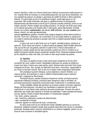 pasiuni identice, unde vor incerca direct sau indirect sa provoace acele pasiuni in
om. Aceste fiinte se hranesc cu emanatiile pasiunilor pe care le-au declansat. Un
om coplesit de pasiuni va atrage o gramada de astfel de fiinte in sfera astralului
inferior. O mare lupta se da si in problema magiei, acest fapt joaca un rol
important. Mai multe informatii veti gasi in capitolul privitor la introspectie.
Deasemenea alti elementari si larve pot fi produse (create) artificial, printr-un act
magic voluntar. Pentru detalii vezi partea practica. Un alt gen de fiinte care eista
si nu trebuie ignorate sunt fiintele celor 4 elemente, adica elementalii. Fiintele
focului se numesc salamandre, ale aerului silfi (elfi/iele), ale apei undine (sau
sirene, tritoni), iar cele ale elementului
pamant gnomi(sau goblini). Aceste fiinte asigura legatura dintre planul astral si
cel fizic. Cum sa-i contactezi, sa-i controlezi si ce se poate obtine cu ajutorul lor
voi arata in sectiunea practica a acestei carti intr-un capitol special despre magia
elementelor.
In plus mai sunt si alte fiinte cum ar fi satirii, spiritele padurii, spiridusi ai
apei etc. Chiar daca par basme, in planul astral se gasesc toate fiintele descrise
mai sus la fel cum se gasesc oamenii in planul fizic. Ochiul clarvazator al
adeptului ii poate vedea pe toti daca doreste, putand sa intre in contact cu ei
astfel excluzand dubiile asupra existentei acestor fiinte. Deaceea adeptul trebuie
sa fie capabil sa vada mai intai, sa invete si doar dupa aceea sa judece.
13. Spiritul
Am spus ca spiritul omului a fost creat dupa imaginea lui D-zeu fiind
constituit din corp, suflet si spirit. Capitolele anterioare au aratat ca sufletul si
trupul sunt doar o haina sau casa pentru spirit. Spiritul este nemuritor fiind dupa
imaginea lui D-zeu. Nu-i simplu sa definesti ceva divin, nemuritor, neperisabil si
sa o faci cu termeni corecti. Dar si aici ne va ajuta cheia magnetului tetra-polar.
Din prototipul suprem (Akasa), sursa originara a tuturor fiintelor, s-a
nascut spiritul, Eul spiritual cu cele 4 calitati fundamentale proprii spiritului
nemuritor, imaginea lui Dumnezeu.
Principiul focului, partea impulsiva inseamna vointa; principiul aerului
reprezinta intelectul (mintea); principiul apei inseamna viata si emotiile, iar
principiul pamantului reprezinta reuniunea celor 3 elemente in constienta eului.
Toate celelalte calitati ale spiritului au la baza aceste 4 principii originare.
Akasa (al 5-lea element, cel eteric) se manifesta in aspectul cel mai inalt in
credinta iar in cel inferior este instinctul de auto-conservare. Fiecare din cele 4
elemente are multe alte aspecte in functie de polaritate. Toate acestea formeaza
eul sau spiritul. Putem imparti elementele in urmatoarele categorii:
- foc: tarie, putere, pasiune.
- aer: memorie, judecata si putere de discriminare.
- apa: constienta si intuitie.
- pamant: egoism si instinctul de auto- conservare.
Ar dura prea mult ca sa mentionam toate calitatile spiritului cu privire la
elemente. Adeptul incepator poate largi aceasta descriere prin studiu si meditatie
profunda. Aceasta este o sarcina importanta si nu trebuie neglijata, pentru ca va
duce la mari succese si rezultate sigure.
 