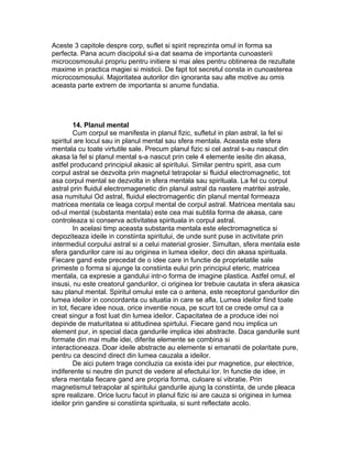 Aceste 3 capitole despre corp, suflet si spirit reprezinta omul in forma sa
perfecta. Pana acum discipolul si-a dat seama de importanta cunoasterii
microcosmosului propriu pentru initiere si mai ales pentru obtinerea de rezultate
maxime in practica magiei si misticii. De fapt tot secretul consta in cunoasterea
microcosmosului. Majoritatea autorilor din ignoranta sau alte motive au omis
aceasta parte extrem de importanta si anume fundatia.
14. Planul mental
Cum corpul se manifesta in planul fizic, sufletul in plan astral, la fel si
spiritul are locul sau in planul mental sau sfera mentala. Aceasta este sfera
mentala cu toate virtutile sale. Precum planul fizic si cel astral s-au nascut din
akasa la fel si planul mental s-a nascut prin cele 4 elemente iesite din akasa,
astfel producand principiul akasic al spiritului. Similar pentru spirit, asa cum
corpul astral se dezvolta prin magnetul tetrapolar si fluidul electromagnetic, tot
asa corpul mental se dezvolta in sfera mentala sau spirituala. La fel cu corpul
astral prin fluidul electromagenetic din planul astral da nastere matritei astrale,
asa numitului Od astral, fluidul electromagentic din planul mental formeaza
matricea mentala ce leaga corpul mental de corpul astral. Matricea mentala sau
od-ul mental (substanta mentala) este cea mai subtila forma de akasa, care
controleaza si conserva activitatea spirituala in corpul astral.
In acelasi timp aceasta substanta mentala este electromagnetica si
depoziteaza ideile in constiinta spiritului, de unde sunt puse in activitate prin
intermediul corpului astral si a celui material grosier. Simultan, sfera mentala este
sfera gandurilor care isi au originea in lumea ideilor, deci din akasa spirituala.
Fiecare gand este precedat de o idee care in functie de proprietatile sale
primeste o forma si ajunge la constiinta eului prin principiul eteric, matricea
mentala, ca expresie a gandului intr-o forma de imagine plastica. Astfel omul, el
insusi, nu este creatorul gandurilor, ci originea lor trebuie cautata in sfera akasica
sau planul mental. Spiritul omului este ca o antena, este receptorul gandurilor din
lumea ideilor in concordanta cu situatia in care se afla. Lumea ideilor fiind toate
in tot, fiecare idee noua, orice inventie noua, pe scurt tot ce crede omul ca a
creat singur a fost luat din lumea ideilor. Capacitatea de a produce idei noi
depinde de maturitatea si atitudinea spirtului. Fiecare gand nou implica un
element pur, in special daca gandurile implica idei abstracte. Daca gandurile sunt
formate din mai multe idei, diferite elemente se combina si
interactioneaza. Doar ideile abstracte au elemente si emanatii de polaritate pure,
pentru ca descind direct din lumea cauzala a ideilor.
De aici putem trage concluzia ca exista idei pur magnetice, pur electrice,
indiferente si neutre din punct de vedere al efectului lor. In functie de idee, in
sfera mentala fiecare gand are propria forma, culoare si vibratie. Prin
magnetismul tetrapolar al spiritului gandurile ajung la constiinta, de unde pleaca
spre realizare. Orice lucru facut in planul fizic isi are cauza si originea in lumea
ideilor prin gandire si constiinta spirituala, si sunt reflectate acolo.
 