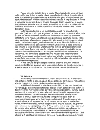Planul fizic este limitat in timp si spatiu. Planul astral este sfera spiritului
mobil, astfel este limitat la spatiu, planul mental este dincolo de timp si spatiu si
astfel sunt si toate procesele mentale. Receptia unui gand in corpul mental prin
legatura realizata de matricea astrala si mentala limitata in timp si spatiu in forma
ei completa, are nevoie de ceva timp sa devina pe deplin constienta. In functie
de maturitatea mentala, sirul gandurilor este diferit de la individ la individ. Cu cat
omul este mai avansat si cu o cultura vasta cu atat mai repede ideile i se vor
dezvolta in minte.
La fel ca planul astral si cel mental este populat. Pe langa formele
gandurilor (ideilor), in principal se gasesc cei morti al caror corp astral a fost deja
dizolvat de elemente in cursul maturizarii si distribuit in functie de gradul de
perfectiune intr-o regiune vibrationala corespunzatoare a planului mental. Tot in
sfera mentala se afla regiunea asa numitilor elementali entitati create constient
sau inconstient de om prin gandire intensa si repetata. O astfel de fiinta nu-i
suficient de condensata ca sa aiba o forma in lume astrala si astfel influenta ei
este limitata la sfera mentala. Diferenta dintre formele gand/idei si elementali
este urmatoarea: forma idee este formata dintr-una sau mai multe idei iar pe
cealalta parte elementalul are un anumit grad de constiinta si astfel instinct de
conservare, dar altfel nu se deosebeste prea mult de alte fiinte din planul
mental, si chiar poate lua forma unei idei-forma. Adeptul recurge adeseori la
aceste fiinte elementale. Cum sa creezi si sa utilizezi astfel de elementali va fi
aratat in sectiunea practica.
Ar mai fi multe de spus despre abilitatile specifice ale unor fiinte din
planul mental. Dar ce s-a spus pana acum este suficient sa stimuleze munca in
aceasta directie si contribuie la o succinta iluminare despre planul mental.
15. Adevarul
Acum vom parasi microcosmosul, vreau sa spun omul cu invelisul sau
fizic, astral si mental si sa ne ocupam de alte probleme ce trebuiesc rezolvate de
adeptul incepator. In primul rand este problema adevarului.
Multi filosofi si-au dedicat atentia acestui subiect si asa vom face si noi.
Ne vom ocupa aici numai acele feluri de adevar asupra carora trebuie sa fim pe
deplin informati. Adevarul depinde de viziunea fiecarei persoane. Cum nu putem
sa avem toti aceeasi viziune asupra lucrurilor este imposibil sa generalizam
problema adevarului. Vizunea asupra adevarului depinde de maturitatea
spirituala a omului. Doar cel ce cunoaste si stapaneste legile micro si
macrocosmosului poate vorbi despre adevarul absolut. Anumite aspecte ale
acestui adevar vor fi recunoscute de toti, nimeni nu va nega ca exista viata,
vointa, memorie si intelect. Nici un adept nu-si va impune adevarul asupra unei
persoane care nu e pregatita pentru el. Respectivul individ va percepe adevarul
din punctul lui de vedere. Astfel este inutil pentru magician sa vorbeasca cu
nepracticanti despre unele aspecte, cu exceptia persoanelor doritoare sa
descopere adevarurile superioare si sunt pe cale de maturizare sprirituala. Orice
altceva va fi o profanare si din punct de vedere magic, absolut incorect. Nu uita
 
