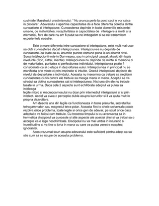 cuvintele Maestrului crestinismului: “ Nu arunca perle la porci caci le vor calca
in picioare”. Adevarului ii apartine capacitatea de a face diferenta corecta dintre
cunoastere si intelepciune. Cunoasterea depinde in toate domeniile existentei
umane, de maturitatea, receptivitatea si capacitatea de intelegere a mintii si a
memoriei, fara de care nu am fi putut sa ne imbogatim si sa ne transmitem
experientele noastre.
Este o mare diferenta intre cunoastere si intelepciune, este mult mai usor
sa obtii cunoasterea dacat intelepciunea. Intelepciunea nu depinde de
cunoastere, cu toate ca au anumite puncte comune pana la un anumit nivel.
Sursa intelepciunii este in Dumnezeu, sau in principiul cauzal, akasic din toate
nivelurile (fizic, astral, mental). Intelepciunea nu depinde de minte si memorie ci
de maturitatea, puritatea si perfectiunea individului. Intelepciunea poate fi
considerata ca si o etapa in dezvoltarea eului. Intelepciunea in principal nu se
manifesta prin minte ci prin inspiratie si intuitie. Gradul intelepciunii depinde de
nivelul de dezvoltare a individului. Aceasta nu inseamna ca trebuie sa neglijam
cunoasterea ci din contra ele trebuie sa meaga mana in mana. Adeptul se va
stradui sa obtina cunoasterea cat si intelepciunea. Nici una din ele nu trebuie
lasate in urma. Daca cele 2 aspecte sunt echilibrate adeptul va putea sa
inteleaga
legile micro si macrocosmosului nu doar prin intemediul intelepciunii ci si prin
intelect. Astfel va avea o perceptie dubla asupra lucrurilor si il va ajuta mult in
propria dezvoltare.
Am descris una din legile ce functioneaza in toate planurile, secretul lui
tetragammaton sau magnetul tetra-polar. Aceasta fiind o cheie universala poate
rezolva orice problema, toate legile si orice gen de adevar, pe scurt orice daca
adeptul o va folosi cum trebuie. Cu trecerea timpului si cu avansarea sa in
hermetica discipolul va cunoaste si alte aspecte ale acestei chei si va trebui sa o
accepte ca o lege neschimbata. Discipolul nu va mai umbla in intuneric si
incertitudine ci va tine o torta in mana cu care va putea penetra noaptea
ignorantei.
Acest rezumat scurt asupra adevarului este suficient pentru adept ca sa
stie cum sa se ocupe de aceasta problema.
 