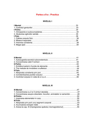 Partea a II-a : Practica
NIVELUL I
I Mental……………………………………………………………….……….……33
1. Controlul gandurilor………………………………………………………..……33
I Psihic…………………………………………………………………..………….34
1. Introspectia si autocunoasterea………………………………….……….……34
2. Alcatuirea oglinzilor astrale……………………………………………….……35
I Fizic…………………………………………………………………………..……36
1. Calirea corpului fizic………………………………………………………..……36
2. Misterul respiratiei……………………………………………………….……...36
3. Hranirea constienta……………………………………………………..….……38
4. Magia apei……………………………………………………………….……….39
NIVELUL II
II Mental…………………………………………………………………..…………41
1. Autosugestia-secretul subconstientului……………………………….………41
2. Concentrarea celor 5 simturi……………………………………………………42
II Psihic…………………………………………………………………….………..44
1. Echilibrul astral in functie de elemente………………………………………...44
2. Trei metode de innobilare a sufletului………………………………………….44
II Fizic………………………………………………………………………….…….45
1. Respiratia constienta prin pori………………………………………………….45
2. Constientizarea pozitiei corpului……………………………………………......46
3. Controlul corpului in viata de zi cu zi…………………………………………..46
NIVELUL III
III Mental……………………………………………………………………………..47
1. Concentrarea cu 2 si 3 simturi deodata………………………………………...47
2. Concentrarea asupra obiectelor, locurilor, animalelor si oamenilor…………48
III Psihic……………………………………………………………………..……….50
1. Inspirarea elementelor in corp…………………………………………….…….50
III Fizic………………………………………………………………………….….…53
1. Respiratia prin porii unui segment corporal…………………………………....53
2. Acumularea energiei vitale………………………………………………………54
3. Anexa la cap. III (impregnarea spatiului; biomagnetismul)…………………..55
 