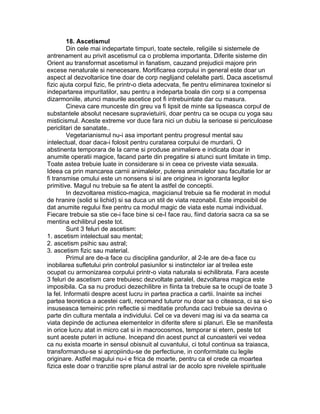 18. Ascetismul
Din cele mai indepartate timpuri, toate sectele, religiile si sistemele de
antrenament au privit ascetismul ca o problema importanta. Diferite sisteme din
Orient au transformat ascetismul in fanatism, cauzand prejudicii majore prin
excese nenaturale si nenecesare. Mortificarea corpului in general este doar un
aspect al dezvoltariice tine doar de corp neglijand celelalte parti. Daca ascetismul
fizic ajuta corpul fizic, fie printr-o dieta adecvata, fie pentru eliminarea toxinelor si
indepartarea impuritatilor, sau pentru a indeparta boala din corp si a compensa
dizarmoniile, atunci masurile ascetice pot fi intrebuintate dar cu masura.
Cineva care munceste din greu va fi lipsit de minte sa lipseasca corpul de
substantele absolut necesare supravietuirii, doar pentru ca se ocupa cu yoga sau
misticismul. Aceste extreme vor duce fara nici un dubiu la serioase si periculoase
periclitari de sanatate..
Vegetarianismul nu-i asa important pentru progresul mental sau
intelectual, doar daca-i folosit pentru curatarea corpului de murdarii. O
abstinenta temporara de la carne si produse animaliere e indicata doar in
anumite operatii magice, facand parte din pregatire si atunci sunt limitate in timp.
Toate astea trebuie luate in considerare si in ceea ce priveste viata sexuala.
Ideea ca prin mancarea carnii animalelor, puterea animalelor sau facultatie lor ar
fi transmise omului este un nonsens si isi are originea in ignoranta legilor
primitive. Magul nu trebuie sa fie atent la astfel de conceptii.
In dezvoltarea mistico-magica, magicianul trebuie sa fie moderat in modul
de hranire (solid si lichid) si sa duca un stil de viata rezonabil. Este imposibil de
dat anumite regului fixe pentru ca modul magic de viata este numai individual.
Fiecare trebuie sa stie ce-i face bine si ce-I face rau, fiind datoria sacra ca sa se
mentina echilibrul peste tot.
Sunt 3 feluri de ascetism:
1. ascetism intelectual sau mental;
2. ascetism psihic sau astral;
3. ascetism fizic sau material.
Primul are de-a face cu disciplina gandurilor, al 2-le are de-a face cu
inobilarea sufletului prin controlul pasiunilor si instinctelor iar al treilea este
ocupat cu armonizarea corpului printr-o viata naturala si echilibrata. Fara aceste
3 feluri de ascetism care trebuiesc dezvoltate paralel, dezvoltarea magica este
imposibila. Ca sa nu produci dezechilibre in fiinta ta trebuie sa te ocupi de toate 3
la fel. Informatii despre acest lucru in partea practica a cartii. Inainte sa inchei
partea teoretica a acestei carti, recomand tuturor nu doar sa o citeasca, ci sa si-o
insuseasca temeinic prin reflectie si meditatie profunda caci trebuie sa devina o
parte din cultura mentala a individului. Cel ce va deveni mag isi va da seama ca
viata depinde de actiunea elementelor in diferite sfere si planuri. Ele se manifesta
in orice lucru atat in micro cat si in macrocosmos, temporar si etern, peste tot
sunt aceste puteri in actiune. Incepand din acest punct al cunoasterii vei vedea
ca nu exista moarte in sensul obisnuit al cuvantului, ci totul continua sa traiasca,
transformandu-se si apropiindu-se de perfectiune, in conformitate cu legile
originare. Astfel magului nu-i e frica de moarte, pentru ca el crede ca moartea
fizica este doar o tranzitie spre planul astral iar de acolo spre nivelele spirituale
 