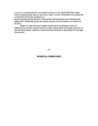 s.a.m.d.; in consecinta el nu va crede in iad sau in rai. Preotii diferitelor religii
sustin aceste povesti doar ca sa-si tina “copiii” cuminti. Povestile lor au scopul de
a crea frica de iad sau purgatoriu si
sa promita raiul oamenilor buni. Persoanele obisnuite daca sunt inclinate spre
religie pot fi influentate pozitiv de aceste povesti, de frica iadului vor incerca sa
fie buni.
Magul nu vede alt scop in legile morale decat innobilarea mintii si a
sufletului sau, pentru ca doar printr-un suflet nobil puterile universale pot lucra, in
special daca corpul, sufletul si mintea au fost antrenate si dezvoltate in mod egal
si armonios.
***
SFARSITUL PRIMEI PARTI
 