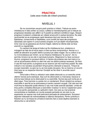 PRACTICA
(cele zece nivele ale initierii practice)
NIVELUL I
Sa ne concentram asupra partii practice a initierii. Trebuie sa avem
intotdeauna in fata ochilor ca corpul, sufletul si mentalul/spiritul pot si trebuie sa
progreseze deodata caci altfel n-ar fi posibil sa obtinem echilibrul magic. Despre
progresul invataturii unilaterale am relatat amanuntit in partea teoretica. Nu este
recomandat sa se progreseze rapid deoarece totul are nevoie de timp.
Rabdarea, consecventa si fiabilitatea, sunt conditii de baza ale progresului.
Oboseala care apare in cursul acestui progres va fi pe deplin recompensata.
Cine vrea sa se gaseasca pe drumul magiei, datoria lui sfanta este sa faca
exercitii cu regularitate.
Cu oamenii de langa el trebui sa fie intotdeauna bun, prietenos si
indulgent iar fata de el insusi aspru si fara sa faca compromisuri. Numai cu o
astfel de atitudine se poate obtine succesul pe calea magiei. Sa nu critice si sa
nu invinovateasca pe nimeni, sa se intoarca intotdeauna “la usa lui”. Sa nu
permita nimanui sa se uite in sanctuarul propriu. Magicianul nu face cunoscut
drumul, progresul si succesul obtinut. In tacere sta puterea cea mai mare si cu
cat se accentueaza efortul cu atat mai usor se obtine puterea necesara. Se face
in asa fel incat pentru a progresa sa se rezerve cat mai mult timp posibil. Nu este
indicat si nici sanatos sa pierdem timpul pentru distractii si bautura. Timpul se
scurge inexorabil, ca apoi sa nu se mai poata recupera. Se va rezerva un anumit
timp care se va respecta intocmai. Exceptii se fac doar in anumite cazuri
inevitabile.
Omul este o fiinta cu obiceiuri care odata obisnuita cu un exercitiu simte
ulterior nevoia sa le exerseze. Asa cum te obisnuiesti cu mancarea, bautura si
somnul asa trebuie sa te obisnuiesti si cu exercitiile. Numai asa poti conta pe un
efect sigur. Fara harnicie nu exista nici un randament. M-am straduit sa compun
exercitiile in asa fel sa se potriveasca si pentru oamenii ocupati. Cel care are mai
mult timp la dispozitie poate efectua 2 sau mai multe exercitii deodata. Limita de
timp pentru completa efectuare a exercitiilor nivelului I e de la 2 saptamani pana
la o luna pentru persoanele cu aptitudini medii. Cei care au mai practicat
concentrarea si meditatia vor scurta aceasta perioada iar cei care nu au
experienta vor exersa mai mult extinzand perioada de antrenament. Succesul
depinde indeosebi de individualitatea si talentul discipolului. Pentru practica e
folositor sa nu se treaca la urmatorul exercitiu fara a avea deplina exersare si
obisnuinta cu cel anterior.
 