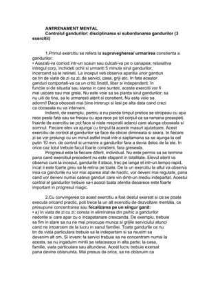 ANTRENAMENT MENTAL
Controlul gandurilor: disciplinarea si subordonarea gandurilor (3
exercitii)
1.Primul exercitiu se refera la supravegherea/ urmarirea constienta a
gandurilor:
• Asezati-va comod intr-un scaun sau culcati-va pe o canapea; relaxativa
intregul corp, inchideti ochii si urmariti 5 minute sirul gandurilor,
incercand sa le retineti. La inceput veti observa aparitia unor ganduri
ce tin de viata de zi cu zi, de servici, casa, griji etc. In fata acestor
ganduri comportati-va ca un critic linistit, liber si independent. In
functie si de situatia sau starea in care sunteti, aceste exercitii vor fi
mai usoare sau mai grele. Nu este voie sa se piarda sirul gandurilor; sa
nu uiti de tine, sa le urmaresti atent si constient. Nu este voie sa
adormi! Daca obosesti mai bine intrerupi si lasi pe alta data cand crezi
ca oboseala nu va interveni.
Indienii, de exemplu, pentru a nu pierde timpul pretios se stropeau cu apa
rece peste fata sau se frecau cu apa rece pe tot corpul ca sa ramana proaspeti.
Inainte de exercitiu se pot face si niste respiratii adanci care alunga oboseala si
somnul. Fiecare elev va ajunge cu timpul la aceste masuri ajutatoare. Acest
exercitiu de control al gandurilor se face de obicei dimineata si seara. In fiecare
zi se vor prelungi cu un minut astfel incat intr-o saptamana sa se ajunga la cel
putin 10 min. de control si urmarire a gandurilor fara a devia deloc de la ele. In
orice caz totul trebuie facut foarte constient, fara greseala.
Progresul este la fiecare diferit, individual. Nu este permis sa se termine
pana cand exercitiul precedent nu este stapanit in totalitate. Elevul atent va
observa cum la inceput, gandurile il ataca, trec pe langa el intr-un tempo rapid,
incat ii este foarte greu sa le retina pe toate. De la un exercitiu la altul va observa
insa ca gandurile nu vor mai aparea atat de haotic, vor deveni mai regulate, pana
cand vor deveni numai cateva ganduri care vin dintr-un mediu indepartat. Acestui
control al gandurilor trebuie sa-i acorzi toata atentia deoarece este foarte
important in progresul magic.
2.Cu convingerea ca acest exercitiu a fost destul exersat si ca se poate
executa oricand practic, poti trece la un alt exercitiu de dezvoltare mentala, ce
presupune concentrarea sau focalizarea pe un singur gand:
• a) In viata de zi cu zi; consta in eliminarea din psihic a gandurilor
nedorite si care apar cu o incapatanare crescanda. De exemplu, trebuie
sa fim in stare sa nu ne mai preocupe munca si grijile serviciului atunci
cand ne intoarcem de la lucru in sanul familiei. Toate gandurile ce nu
tin de viata particulara trebuie sa le indepartam si sa reusim sa
devenim alt om. Si invers: la servici trebuie sa ne concentram numai la
acesta, sa nu ingaduim mintii sa rataceasca in alta parte: la casa,
familie, viata particulara sau altundeva. Acest lucru trebuie exersat
pana devine obisnuinta. Mai presus de orice, sa ne obisnuim ca
 