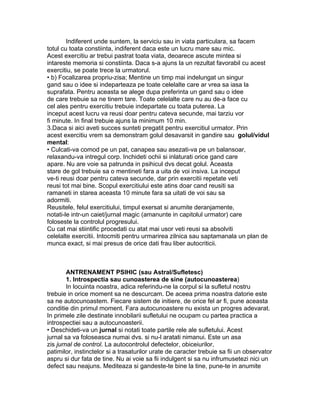 Indiferent unde suntem, la serviciu sau in viata particulara, sa facem
totul cu toata constiinta, indiferent daca este un lucru mare sau mic.
Acest exercitiu ar trebui pastrat toata viata, deoarece ascute mintea si
intareste memoria si constiinta. Daca s-a ajuns la un rezultat favorabil cu acest
exercitiu, se poate trece la urmatorul.
• b) Focalizarea propriu-zisa; Mentine un timp mai indelungat un singur
gand sau o idee si indeparteaza pe toate celelalte care ar vrea sa iasa la
suprafata. Pentru aceasta se alege dupa preferinta un gand sau o idee
de care trebuie sa ne tinem tare. Toate celelalte care nu au de-a face cu
cel ales pentru exercitiu trebuie indepartate cu toata puterea. La
inceput acest lucru va reusi doar pentru cateva secunde, mai tarziu vor
fi minute. In final trebuie ajuns la minimum 10 min.
3.Daca si aici aveti succes sunteti pregatit pentru exercitiul urmator. Prin
acest exercitiu vrem sa demonstram golul desavarsit in gandire sau golul/vidul
mental:
• Culcati-va comod pe un pat, canapea sau asezati-va pe un balansoar,
relaxandu-va intregul corp. Inchideti ochii si inlaturati orice gand care
apare. Nu are voie sa patrunda in psihicul dvs decat golul. Aceasta
stare de gol trebuie sa o mentineti fara a uita de voi insiva. La inceput
ve-ti reusi doar pentru cateva secunde, dar prin exercitii repetate veti
reusi tot mai bine. Scopul exercitiului este atins doar cand reusiti sa
ramaneti in starea aceasta 10 minute fara sa uitati de voi sau sa
adormiti.
Reusitele, felul exercitiului, timpul exersat si anumite deranjamente,
notati-le intr-un caiet/jurnal magic (amanunte in capitolul urmator) care
foloseste la controlul progresului.
Cu cat mai stiintific procedati cu atat mai usor veti reusi sa absolviti
celelalte exercitii. Intocmiti pentru urmarirea zilnica sau saptamanala un plan de
munca exact, si mai presus de orice dati frau liber autocriticii.
ANTRENAMENT PSIHIC (sau Astral/Sufletesc)
1. Introspectia sau cunoasterea de sine (autocunoasterea)
In locuinta noastra, adica referindu-ne la corpul si la sufletul nostru
trebuie in orice moment sa ne descurcam. De aceea prima noastra datorie este
sa ne autocunoastem. Fiecare sistem de initiere, de orice fel ar fi, pune aceasta
conditie din primul moment. Fara autocunoastere nu exista un progres adevarat.
In primele zile destinate innobilarii sufletului ne ocupam cu partea practica a
introspectiei sau a autocunoasterii.
• Deschideti-va un jurnal si notati toate partile rele ale sufletului. Acest
jurnal sa va foloseasca numai dvs. si nu-l aratati nimanui. Este un asa
zis jurnal de control. La autocontrolul defectelor, obiceiurilor,
patimilor, instinctelor si a trasaturilor urate de caracter trebuie sa fii un observator
aspru si dur fata de tine. Nu ai voie sa fii indulgent si sa nu infrumusetezi nici un
defect sau neajuns. Mediteaza si gandeste-te bine la tine, pune-te in anumite
 