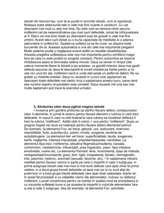 situatii din trecutul tau, cum te-ai purtat in anumite situatii, cum ai reactionat.
Noteaza toate slabiciunile tale in cele mai fine nuante si variatiuni. Cu cat
descoperi mai mult cu atat mai bine. Nu este voie sa ramana nimic ascuns
indiferent cat de nesemnificative sau mari sunt defectele, oricat de infricosatoare
ar fi. Elevii cei mai bine dotati au descoperit sute de greseli in cele mai fine
umbre. Acesti elevi sunt dotati cu o buna capacitate de meditatie si o adanca
patrundere in sufletul lor. Spalati-va sufletul ca sa fie curat, sa dispara toate
buruienile din el. Aceasta autoanaliza e una din cele mai importante pregatiri!
Multe sisteme oculte o neglijeaza avand astfel un rezultat nesatisfacator.
Aceasta pregatire sufleteasca este cea mai importanta pentru echilibrul magic
fara de care nu este posibil un progres constant. Pentru autocritica se rezerva
intotdeauna seara si dimineata cateva minute. Daca va raman in timpul zilei
cateva momente libere le folositi si pe acestea, va ganditi intensiv daca mai gasiti
defecte ascunse iar daca le descoperiti le scrieti imediat pe hartie pentru a nu
uita nici unul din ele, indiferent cand si unde dati peste un astfel de defect. Nu va
grabiti cu notatiile imediat. Daca nu reusesti in cursul unei saptamani sa
descoperi toate defectele mai dedici inca o saptamana acestui lucru, pana cand
asa numitul registru al pacatelor este complet. Daca reusesti intr-una sau mai
multe saptamani poti trece la exercitiul urmator.
2. Alcatuirea celor doua oglinzi magice astrale
• Incearca prin gandire profunda sa clarifici fiecare defect, corespunzator
celor 4 elemente. In jurnal iti rezervi pentru fiecare element o rubrica in care treci
defectele. In cazul in care nu esti hotarat la care rubrica sa incadrezi defectul il
treci la rubrica “indiferent”. Astfel obtii 4 rubrici + una pentru “indiferent”. Dupa un
progres treptat vei reusi sa hotarasti pentru fiecare defect elementul potrivit.
De exemplu: la elementul Foc vei trece: gelozie, ura, razbunare, enervare,
irascibilitate, furie; autoritar-dur, patimi, invidie, aroganta, tendinte de
autodistrugere. La elementul Aer vei trece: superficialitate, lauda, exagerare,
barfa, neglijenta, interese imprastiate, pripeala/repezeala, naivitatea. La
elementul Apa treci: indiferenta, atitudine flegmatica/insolenta, raceala,
conformism, nestatornicie; influentabil, prea ingaduitor, pasiv, fara initiativa,
emotivitate, rusine etc. La elementul Pamant: lene, inconstienta, lipsa de metoda,
neregularitate/inconstanta; greoi, lent, rigid, incapatanat, fanatic, neimaginativ,
trist, pesimist, hedonic, anomalii (sexuale, lacomie, etc). • In saptamana viitoare
meditati pentru fiecare rubrica in parte pe care o impartiti in cate 3 subgrupe: in
prima subgrupa treceti cele mai mari si mai dure defecte care apar chiar la prima
vedere; in a doua grupa treceti defectele ce apar mai rar si nu sunt atat de
puternice; in a treia grupa treceti defectele care apar doar cateodata, foarte rar.
In acest fel procedati si cu celelalte rubrici ale elementelor, inclusiv cu defectul
indiferent. Lucrati constiincios pentru ca merita! In acelasi mod se procedeaza si
cu insusirile sufletesti bune si pe acestea le impartiti in rubricile elementelor fara
a uita si cele 3 subgrupe. Asa de exemplu: la elementul Foc: activitate,
 