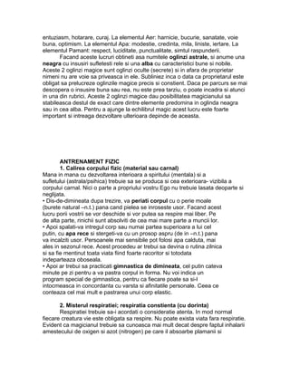 entuziasm, hotarare, curaj. La elementul Aer: harnicie, bucurie, sanatate, voie
buna, optimism. La elementul Apa: modestie, credinta, mila, liniste, iertare. La
elementul Pamant: respect, luciditate, punctualitate, simtul raspunderii.
Facand aceste lucruri obtineti asa numitele oglinzi astrale, si anume una
neagra cu insusiri sufletesti rele si una alba cu caracteristici bune si nobile.
Aceste 2 oglinzi magice sunt oglinzi oculte (secrete) si in afara de proprietar
nimeni nu are voie sa priveasca in ele. Subliniez inca o data ca proprietarul este
obligat sa prelucreze oglinzile magice precis si constient. Daca pe parcurs se mai
descopera o insusire buna sau rea, nu este prea tarziu, o poate incadra si atunci
in una din rubrici. Aceste 2 oglinzi magice dau posibilitatea magicianului sa
stabileasca destul de exact care dintre elemente predomina in oglinda neagra
sau in cea alba. Pentru a ajunge la echilibrul magic acest lucru este foarte
important si intreaga dezvoltare ulterioara depinde de aceasta.
ANTRENAMENT FIZIC
1. Calirea corpului fizic (material sau carnal)
Mana in mana cu dezvoltarea interioara a spiritului (mentala) si a
sufletului (astrala/psihica) trebuie sa se produca si cea exterioara- vizibila a
corpului carnal. Nici o parte a propriului vostru Ego nu trebuie lasata deoparte si
neglijata.
• Dis-de-dimineata dupa trezire, va periati corpul cu o perie moale
(burete natural –n.t.) pana cand pielea se inroseste usor. Facand acest
lucru porii vostrii se vor deschide si vor putea sa respire mai liber. Pe
de alta parte, rinichii sunt absolviti de cea mai mare parte a muncii lor.
• Apoi spalati-va intregul corp sau numai partea superioara a lui cel
putin, cu apa rece si stergeti-va cu un prosop aspru (de in –n.t.) pana
va incalziti usor. Persoanele mai sensibile pot folosi apa calduta, mai
ales in sezonul rece. Acest procedeu ar trebui sa devina o rutina zilnica
si sa fie mentinut toata viata fiind foarte racoritor si totodata
indeparteaza oboseala.
• Apoi ar trebui sa practicati gimnastica de dimineata, cel putin cateva
minute pe zi pentru a va pastra corpul in forma. Nu voi indica un
program special de gimnastica, pentru ca fiecare poate sa si-l
intocmeasca in concordanta cu varsta si afinitatile personale. Ceea ce
conteaza cel mai mult e pastrarea unui corp elastic.
2. Misterul respiratiei; respiratia constienta (cu dorinta)
Respiratiei trebuie sa-i acordati o consideratie atenta. In mod normal
fiecare creatura vie este obligata sa respire. Nu poate exista viata fara respiratie.
Evident ca magicianul trebuie sa cunoasca mai mult decat despre faptul inhalarii
amestecului de oxigen si azot (nitrogen) pe care il absoarbe plamanii si
 