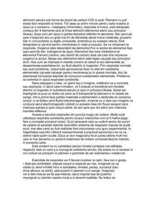 eliminarii aerului sub forma de dioxid de carbon CO2 si azot. Plamanii nu pot
exista fara respiratie si hrana. Tot ceea ce avem nevoie pentru viata noastra si
ceea ce o conserva - intelegere (informatie), respiratie si hrana, este tetrapolar,
compus din 4 elemente plus al 5-lea element (elementul eteric sau principiul
Akasa), dupa cum am spus in partea teoretica referitor la elemente. Dar aerul pe
care il respiram are un grad mai fin de densitate decat hrana materiala, grosiera.
Dar in concordanta cu legile universale, amandoua au aceeasi natura, fiind
tetrapolare si servind pentru mentinerea in viata a corpului. Sa ne intoarcem la
respiratie. Oxigenul este dependent de elementul Foc si azotul de elementul Apa
(sau azot de Aer, hidrogenul de Apa). Elementul Aer este mediatorul iar
elementul Pamant (carbon, sau dioxid de carbon) este cel care tine impreuna
oxigenul si azotul. Akasa sau elementul eteric este legea cauzala sau principiul
divin. Asa cum se intampla in marele univers al naturii si aici elementele au
deasemenea polaritatea lor, au fluid electric si magnetic. Prin respiratia normala
sau sub-constienta, corpul este aprovizionat doar cu atat din substanta
elementelor cat este necesar pentru mentinerea lui in starea normala. Aici de
asemenea furnizarea depinde de consumul substantelor elementale. Problema
se schimba in cazul respiratiei constiente.
Daca adaugam o idee, un gand sau o imagine, indiferent ca e concreta
sau abstracta, in aerul care-l inhalam, va fi preluat si transferat prin fluidele
electric si magnetic in substanta aerului si apoi in principiul Akasa. Acest aer
impregnat va juca un dublu rol cand va fi transportat la plamani si in vasele de
sange. Intr-o prima faza partea materiala a elementelor e destinata sa conserve
corpul; in al doilea rand fluidul electromagnetic, incarcat cu o idee sau imagine va
conduce aerul electromagnetic colorat cu aceasta idee din fluxul sangvin spre
matricea astrala si spre corpul astral; de aici spre spir itul etern prin matricea
mentala reflexiva.
Acesta e secretul respiratiei din punctul magic de vedere. Multe scoli
utilizeaza respiratia constienta pentru scopuri instructive cum ar fi hatha-yoga,
fara a cunoaste procesul corect. Sunt persoane care au suferit serios din punct
de vedere al sanatatii datorita exercitiilor extreme de respiratie impuse de acele
scoli, mai ales cand au fost realizate fara indrumarea unui guru experimentat. In
majoritatea cazurilor cititorul neexperimentat a practicat spunandu-i-se ca va
obtine rapid puteri oculte. Daca ar dori magicianul le-ar putea obtine mult mai
usor si mai devreme cu ajutorul sistemului de initiere universal descris metodic
in prezenta carte.
Este evident ca nu cantitatea aerului inhalat conteaza cat calitatea,
respectiv idea cu care s-a impregnat substanta aerului. De aceea nu e necesar si
nici indicat sa pompam in plamani o gramada de aer solicitandu-i inadecvat.
Exercitiile de respiratie vor fi facute incetisor si calm, fara nici o graba.
• Stati jos confortabil, relaxati corpul si respirati pe nas. Imaginati-va ca
odata cu aerul inhalat intra si sanatatea, linistea, pacea, succesul (sau
orice altceva va doriti), patrunzand in plamani si in sange. Imaginea
vie a ideii trebuie sa fie asa intensa, aerul inspirat asa de puternic
impregnat cu dorinta voastra incat a si devenit realitate. Nu trebui sa
 