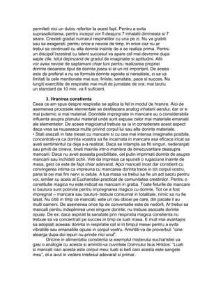 permiteti nici un dubiu referitor la acest fapt. Pentru a evita
suprasolicitarea, pentru inceput vor fi deajuns 7 inhalatii dimineata si 7
seara. Cresteti gradat numarul respiratiilor cu una pe zi. Nu va grabiti
sau sa exagerati; pentru orice e nevoie de timp. In orice caz nu ar
trebui sa continuati cu alta dorinta inainte de a se realiza prima. Pentru
un discipol inzestrat cu talent succesul va apare cel mai devreme dupa
sapte zile, totul depinzand de gradul de imaginatie si aptitudini. Altii
vor avea nevoie de saptamani chiar luni pentru realizarea propriei
dorinte deoarece tipul de dorinta joaca si el un rol important. De aceea
este de preferat a nu se formula dorinte egoiste si nerealiste, ci sa va
limitati la cele mentionate mai sus: liniste, sanatate, pace si succes. Nu
lungiti exercitiile de respiratie mai mult de jumatate de ora; mai tarziu
un standard de 10 min. va fi suficient.
3. Hranirea constienta
Ceea ce am spus despre respiratie se aplica la fel in modul de hranire. Aici de
asemenea procesele elementale se desfasoara analog inhalarii aerului, dar or e
mai puternic si mai material. Dorintele impregnate in mancare au o considerabila
influenta asupra planului material unde sunt expuse celor mai materiale emanatii
ale elementelor. De aceea magicianul trebuie sa ia in considerare acest aspect
daca vrea sa reuseasca multe privind corpul lui sau alte dorinte materiale.
• Stati asezati in fata mesei cu mancare si cu cea mai intensa imaginatie posibila,
concentrati-va ca dorinta voastra sa fie incarnata in mancare asa eficace incat sa
aveti sentimentul ca deja s-a realizat. Daca se intampla sa fiti singuri, nederanjati
sau priviti de cineva, tineti mainile intr-o maniera de binecuvantare deasupra
mancarii. Daca nu aveti aceasta posibilitate, cel putin imprimati dorinta de asupra
mancarii sau inchideti ochii. Veti da impresia ca spuneti o rugaciune inainte de
masa, gest ce este de fapt chiar adevarat. Apoi mancati incet dar constient cu
convingerea intima ca impreuna cu mancarea dorinta trece in tot corpul vostru,
pana la cei mai fini nervi si celule. A lua masa va trebui sa fie un act sacru pentru
voi, similar cu acela al Eucharistiei practicat de comunitatea crestinilor. Pentru o
constitutie magica nu este indicat sa mancam in graba. Toate felurile de mancare
si bautura sunt potrivite pentru impregnarea magica cu dorinte. Tot ce a fost
impregnat – mancare sau bauturi- trebuie consumat in totalitate, nimic sa nu fie
lasat. Nu cititi in timp ce mancati; este un rau obicei pe care, din pacate il au
multi oameni. De asemenea orice tip de conversatie este de nedorit. Ar trebui sa
mancati pentru indeplinirea unei singure dorinte; nu trebuie asociate dorinte
opuse. De ex: daca aspirati la sanatate prin respiratia magica constienta nu
trebuie sa va concentrati pe succes in timp ce luati masa. E mult mai avantajos
sa adoptati aceeasi dorinta in respiratie cat si in timpul mesei pentru a evita
vibratiile sau emanatiile opuse in corpul vostru. Amintiti-va de proverbul: ”cine
alearga dupa doi iepuri nu prinde nici unul”.
Oricine in alimentatia constienta ia exemplul misterului eucharistiei va
gasi o analogie cu acesta si amintiti-va cuvintele Domnului Isus Hristos: “Luati
si mancati caci acesta este corpul meu; luati si beti caci acesta este sangele
meu”, el a avut in vedere intelesul adevarat si primar.
 