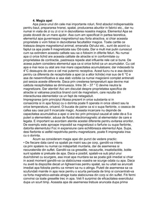 4. Magia apei
Apa joaca unul din cele mai importante roluri, fiind absolut indispensabila
pentru baut, prepararea hranei, spalat, producerea aburilor in fabrici etc., dar nu
numai in viata de zi cu zi ci si in dezvoltarea noastra magica. Elementul Apa se
poate dovedi de un mare ajutor. Asa cum am specificat in partea teoretica,
elementul apa guverneaza magnetismul sau forta atractiva, si chiar aceasta
proprietate o vom folosi in dezvoltarea facultatilor magice. Toate cartile ce
trateaza despre magnetismul animal, emanatia Od-ului etc., sunt de acord cu
faptul ca apa poate fi magnetizata sau Od-izata. Dar e mult mai putin cunoscut
cum sa extindem aceasta calitate sau sa o folosim in diferite feluri. Nu numai
apa ci orice lichid are aceasta calitate de atractie si in conformitate cu
proprietatea de contractie, pastreaza repede atat influente rele cat si bune. De
aceea putem considera elementul apa ca si orice lichid ca un acumulator. Cu cat
apa e mai rece cu atat are mai mare capacitatea acumulatoare; dar indeosebi la
4°C deasupra de zero e cel mai puternic receptiva. Acest lucru nu e asa decisiv
pentru ca diferenta de receptivitate a apei (si a altor lichide) mai sus de 6 °C e
asa de nesemnificativa si asa slab vizibila ca numai magicienii complet antrenati
pot sesiza aceste diferente. Daca prin cresterea temperaturii apa devine mai
calduta receptivitatea se diminueaza. Intre 36 – 37 ° C devine neutra la
magnetizare. Dar atentie! Aici am discutat despre proprietatea specifica de
atractie si valoarea practica tinand cont de magnetism, care rezulta din
interactiunea elementelor ca un fapt de netagaduit.
Impregnarea (prin principiul Akasa prezent in orice substanta si in
consecinta si in apa fizica) cu o dorinta poate fi operata in orice obiect sau la
orice temperatura, oricand. O bucata de paine ca si o supa fierbinte, o ceasca de
cafea sau ceai pot fi incarcate magic. Aceasta incarcare nu depinde de
capacitatea acumulativa a apei ci are loc prin principiul cauzal al celei de-a 5-a
puteri a elementelor, adusa de fluidul electromagnetic al elementelor de care e
legata. E important sa acordam atentie acestei diferente pentru evitarea erorilor.
De exemplu este aproape imposibil sa magnetizezi o farfurie cu supa fierbinte,
datorita elementului Foc in expansiune care echilibreaza elementul Apa. Supa,
desi fierbinte si astfel nepotrivita pentru magnetizare, poate fi impregnata insa
cu o dorinta.
Acum sa consideram magia apei din punct de vedere practic:
• De fiecare data cand va spalati pe maini sau pe corp, ganditi-va intens
ca prin spalare nu numai ca indepartati murdaria, dar de asemenea si
necurateniile din suflet. Ganditi-va ca greselile, necazurile, insatisfactiile, bolile
sunt spalate si preluate de apa. Daca e posibil, spalati-va sub jetul unui
dus/robinet cu scurgere, asa incat apa murdara sa se poata goli imediat si chiar
in acest moment ganditi-va ca slabiciunea voastra se scurge odata cu apa. Daca
nu aveti la dispozitie decat un lighean/vas pentru spalat, sa nu uitati sa aruncati
imediat apa folosita pentru ca nimeni sa nu o atinga. Puteti de asemenea sa va
scufundati mainile in apa rece pentru o scurta perioada de timp si concentrati-va
ca forta magnetico-astrala atrage toata slabiciunea din corp si din suflet. Fiti fermi
convinsi ca toate greselile trec in apa. Veti fi surprinsi de eficacitatea exercitiului
dupa un scurt timp. Aceasta apa de asemenea trebuie aruncata dupa prima
 