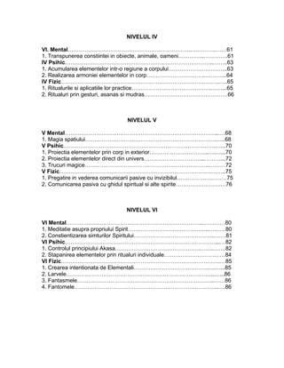 NIVELUL IV
VI. Mental………………………………………………………….………….……61
1. Transpunerea constiintei in obiecte, animale, oameni…………..………….61
IV Psihic……………………………………………………………………..……..63
1. Acumularea elementelor intr-o regiune a corpului…………………………..63
2. Realizarea armoniei elementelor in corp…………………………..………...64
IV Fizic………………………………………………………………………….…..65
1. Ritualurile si aplicatiile lor practice…………………………………….……...65
2. Ritualuri prin gesturi, asanas si mudras………………………………………66
NIVELUL V
V Mental………………………………………………………………………..….68
1. Magia spatiului………………………………………………………….….…..68
V Psihic……………………………………………………………………….…...70
1. Proiectia elementelor prin corp in exterior…………………………..….…...70
2. Proiectia elementelor direct din univers…………………………...………...72
3. Trucuri magice………………………………………………………….………72
V Fizic……………………………………………………………………….……..75
1. Pregatire in vederea comunicarii pasive cu invizibilul………………………75
2. Comunicarea pasiva cu ghidul spiritual si alte spirite………………………76
NIVELUL VI
VI Mental………………………………………………………………..…………80
1. Meditatie asupra propriului Spirit……………………………………..………80
2. Constientizarea simturilor Spiritului……………………………………..……81
VI Psihic………………………………………………………………………...…82
1. Controlul principiului Akasa……………………………………….…….…….82
2. Stapanirea elementelor prin ritualuri individuale……………………………84
VI Fizic……………………………………………………………….………….…85
1. Crearea intentionata de Elementali………………………………….….…...85
2. Larvele……………………………………………………………………..…...86
3. Fantasmele………………………………………………………………..……86
4. Fantomele…………………………………………………………………...….86
 