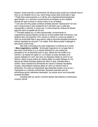 folosire. Acest exercitiu e extraordinar de eficace daca puteti sa-l realizati vara in
timp ce va imbaiati intr-un rau, cand intreg corpul este scufundat in apa.
* Puteti face acest exercitiu si in alt fel, prin magnetizarea/impregnarea
apei folosite, cu o dorinta si avand ferma convingere ca prin spalare
dorinta din apa va trece in corpul vostru si se va realiza.
** Cel care are timp poate combina ambele exercitii “dezbracand” tot raul
intr-o singura apa si apoi spalandu-se in alt bazin sau cu alta apa
impregnata cu dorinta. In acest caz, in primul exercitiu trebuie sa folositi
sapunul cand va spalati de tot raul.
*** Femeile adepte au o a treia oportunitate: concentrandu-si
magnetismul asupra faptului ca apa le va face pielea fetei mai tanara, mai
elastica deci mai atractiva. Prin urmare e indicat nu numai sa spalati ci
chiar sa scufundati fata in apa pentru cateva secunde.Aceasta procedura
trebuie repetata de cel putin 7 ori odata. Putin Borax poate fi adaugat in
apa pentru acest scop.
Mai este o procedura pe care magicianul nu trebuie sa o omita:
• Baia magnetica a ochilor : dimineata magicianul isi va baga fata in
apa care a fost fiarta cu o zi inainte (folosind un vas umplut pe
jumatate) si isi va deschide ochii in apa, clipind de mai multe ori si
rotindu-i; se repeta de sapte ori. La inceput va avea senzatia unor
usoare intepaturi in ochi, dar care vor disparea indata ce ochii se vor
obisnui. Daca cineva sufera de vedere slaba se poate adauga un mic
decoct de Herba Eufrasia (planta de Silur) in apa. Aceasta baie a
ochilor ii face rezistenti la shimbarile de vreme si intaresc facultatea
vizuala, imbunatatind vederea slaba iar ochii vor devenii clari si
stralucitori. Nu uitati sa magnetizati apa destinata acestui scop si sa o
impregnati cu o dorinta concentrata. Discipolii avansati care se
antreneaza pentru obtinerea clarvederii, au ocazia acum sa-si dezvolte
aceasta facultate.
Aceasta este tot, pentru moment despre dezvoltarea si antrenarea
corpului carnal.
 