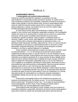 NIVELUL II
ANTRENAMENT MENTAL
1. Autosugestia sau secretul subconstientului
Inainte de a descrie exercitiile din capitolul II, sa explicam mai intai
subconstientul si consecintele practice ale folosirii acestuia. In acelasi mod in
care constienta (constientul sau activitatea constienta) normala isi are lacasul in
suflet si este activata in corp de creierul mare, tot asa si subconstientul este
parte din suflet fiind situat la nivelul corpului fizic in creierul mic (cerebel), in
partea posterioara a capului. Sa studiem acum din punct de vedere magic,
functiile psihologice ale subconstientului.
In orice individ normal, sfera subconstientului e intacta, adica el este
capabil in orice moment sa-si foloseasca capacitatile constiente. Din investigatiile
noastre am vazut ca nu exista putere in univers sau om care sa nu varieze intre
polii opusi. De aici putem considera subconstientul ca pe ceva opus
constientului, gandirii constiente. Ceea ce apare in constientul nostru ca
memorie, intelect, vointa, emotii, este reflectat in subconstient intr-o maniera
opusa. Practic putem compara subconstientul ca adversarul nostru, in el
gasinduse toate impulsurile, dorintele, slabiciunile etc. Acum e in sarcina elevului
sa introspecteze si sa lucreze cu subconstientul propriu in armonie cu cheia
elementelor (magnetul tetrapolar). Prin aceasta munca discipolul va obtine
incredere in el insusi cu ajutorul reflectiei si a meditatiei.
Putem considera subconstientul ca sediul a tot ceea ce nu ne dorim (ceea
ce reprimam/refulam – n.t.). A venit timpul sa transmutam aceste aspecte
antagoniste ale ego-ului nostru, in asa fel incat sa nu ne mai raneasca si sa ne
ajute sa realizam dorintele. Subconstientul are nevoie de timp si spatiu in lumea
materiala ca sa realizeze gandurile din el, doua principii de baza valabile pentru
toate lucrurile ce trebuie transformate in realitate din lumea cauzala. Eliminand
timpul si spatiul din subconstient, polaritatile opuse nu ne vor mai influenta si
vom fi capabili sa ne indeplinim dorintele prin subconstient. Eliminarea brusca a
subconstientului este cheia practica a autosugestiei. Daca de exemplu spunem
sugestia ca de maine nu vom mai fuma (sau bea alcool) niciodata,
subconstientul va avea timp sa puna diferite obstacole in calea noastra fie direct
fie indirect, iar in majoritatea cazurilor vom esua. Pe de alta parte daca eliminam
conceptul de spatiu si timp din subconstient in timp ce-l impregnam cu o dorinta,
doar polul pozitiv din subconstient ne va influenta. Aceasta cunoastere a
posibilitatilor relatate aici sunt de cea mai mare importanta in dezvoltarea
magica.
Fraza pentru autosugestie trebuie a fie intotdeauna la prezent si la
imperativ (comanda/porunca). Nu trebuie sa spui: “nu voi mai fuma/bea/etc.”
Forma corecta este: “Nu beau/nu fumez” sau : “nu-mi place sa beau/fumez/etc.”
Cheia autosugestiei se afla in fraza. Fraza intotdeauna trebuie luata in
considerare daca vrei sa autosugestionezi subconstientul.
Subconstientul este mai puternic si activ noaptea, cand omul doarme si
activitatea constienta e suspendata. Momentul cel mai bun pentru autosugestie e
seara chiar inainte de culcare sau dimineata dupa trezire cand esti doar pe
 