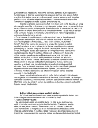 jumatate treaz. Aceasta nu inseamna ca in alta perioada autosugestia nu
functioneaza ci doar ca subconstientul raspunde cel mai bine atunci. Astfel
magicienii niciodata nu se vor culca suparati, nervosi sau cu emotii negative
pentru a nu-si influenta negativ suconstientul. Intotdeauna culca-te cu idei
armonioase despre sanatate, succes, prosperitate etc.
Inainte sa practici autosugestia fa-ti rost de un lant cu 40 de zale, un sirag
de margele sau chiar o sfoara cu noduri. Aceasta e doar ca sa nu numeri in timp
ce spui formula pentru autosugestie. Acest dispozitiv iti va arata si de cate ori iti
fuge mintea in timpul meditatiei sau a concentrarii mintii. Tot ce trebuie sa faci
este sa muti o margea in momentul unei intreruperi. Folosirea practica a
autosugestiei este foarte simpla:
• Pune ceea ce doresti intr-o propozitie simpla si clara la timpul prezent
si imperativ de exemplu: ”ma simt din ce in ce mai bine in fiecare zi”,
sau “nu imi place sa fumez/beau…” sau “sunt sanatos, multumit si
fericit”. Apoi chiar inainte de a adormi ia siragul de margele in pat si
repeta fraza incet si rar in mintea ta; la fiecare repetitie muti o margea
pana ajungi la capatul siragului. Acum sti ca ai repetat formula de 40
de ori. Principalul aspect este acela de a-ti imagina dorinta ca si cum sa
realizat deja si a devenit realitate. Daca nu ti se face somn dupa cele
40 de repetari, gandeste-te/mediteaza pentru o vreme pe ideea ca
dorinta s-a implinit; continua asfel pana cand in sfarsit vei adormi cu
dorinta inca in minte. Trebuie sa incerci sa-ti transferi dorinta in somn.
Daca adormi in timp ce rostesti formula scopul va fi atins. Dimineata
cand nu te-ai trezit inca complet cauta margelele si repeta exercitiul
din nou. Daca te trezesti noaptea – unii o fac pentru nevoi fiziologicepoti
repeta exercitiul iar succesul vine si mai repede. (Nota editorului:
o metoda moderna este aceea de a folosi inregistrari pentru a realiza
aceasta in mod automat).
Acum se ridica intrebarea privind ce fel de lucruri pot fi obtinute prin
autosugestie. In mare orice dorinta ce tine de minte, corp si suflet, de exemplu:
rafinarea caracterului, imbunatatirea sanatatii, dezvoltarea calitatilor mentale etc.
Dorintele ce nu au nimic in comun cu cresterea individului, precum castigul la
loterie, nu pot fi indeplinite.
2. Exercitii de concentrare a celor 5 simturi
La primul nivel am invatat cum sa ne stapanim gandurile. Acum vom
invata despre concentrarea mentala si intarirea vointei.
1. Concentrarea vizuala:
• Cu ochii inchisi: alege un obiect si pune-l in fata ta, de exemplu: un
cutit, o furculita, un creion, o cutie de chibrituri etc. Priveste cu atentie
obiectul ales pentru un timp. Tine minte forma si culoarea obiectului
apoi inchide ochii si imagineaza-ti cat mai real obiectul respectiv astfel
incat sa arate la fel ca in realitate. Daca va dispare din imaginatie aduceti-l
inapoi. Nu va descurajati de esecurile initiale iar daca sunteti obosit schimbati
 
