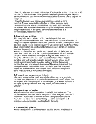 obiectul. La inceput nu exersa mai mult de 10 minute dar in timp poti ajunge la 30
minute. Ca sa monitorizezi intreruperile foloseste siragul de margele. Exercitiul
este complet daca poti tine respectivul obiect pentru 5 minute fara sa dispara din
imaginatie.
• Cu ochii deschisi: daca ai ajuns aici practica exercitiul cu ochii
deschisi. Trebuie sa vezi obiectul in fata ta plutind in aer cu toate
dealiile cat mai real posibil. Nu trebuie sa vezi nimic altceva in afara
de obiectul ales. Numara intreruperile cu ajutorul margelelor. Mentine
imaginea obiectului in aer pentru 5 minute fara intrerupere si ai
indeplinit scopul acestui exercitiu.
2. Concentrarea auditiva.
Aici imaginatia are un rol cert pentru ca este imposibil sa spui
“imagineaza-ti ticaitul ceasului” sau ceva asemanator deoarece notiunea de
imaginatie implica reprezentari picturale (plastice, ilustrate, grafice) ceea ce nu
se poate spune despre exercitiile auditive. Ca sa intelegem mai bine ar trebui
spus “imagineaza-ti ca auzi ticaitul/bataile unui ceas”; sa folosim aceasta
expresie de acum incolo.
• Acum inchipuie-ti ca auzi bataile unui ceas (ticaitul lui), la inceput vei
reusi doar cateva secunde dar cu putina perseverenta vei auzi sunetele
din ce in ce mai clar si fara intreruperi. Ca ajutor puteti folosi si aici
margelele. Dupa un timp incearca sa auzi bataile diferitelor clopote,
sunetele unor instrumente muzicale, sunetul vantului, al ploii etc. In
aceste exercitii este foarte important sa te mentii doar la impresii
auditive fara sa-ti apara imaginile asociate! Daca imaginile apar totusi,
alunga-le imediat. Sunetul clopotului nu trebuie sa evoce imaginea
clopotului. Acest exercitiu este complet cand poti pastra imaginatia
strict auditiva pentru 5 minute fara intreruperi.
3. Concentrarea senzoriala, de tip tactil:
• Incearca sa produci pe rand, senzatii de caldura, racoare, greutate,
usurime, sete, oboseala si sa pastrezi aceste senzatii cate 5 minute fara
intrerupere. Daca ai ajuns pana acolo incat poti genera orice senzatie si
sa o poti rapid si pentru mai mult timp pastra, treci la exercitiul
urmator.
4. Concentrarea mirosului:
• Imagineaza-ti ca mirosi diferite flori: trandafiri, liliac violete etc. Tine
minte acest miros fara sa permiti sa apara in minte imaginea picturala a
acelei flori. Incearca sa practici cu mirosuri dezagreabile de diferite
feluri. Repeta acest tip de concentrare pana cand esti capabil sa-ti
imaginezi orice miros si sa-l mentii cel putin 5 minute.
5. Concentrarea gustului :
• Fara sa te gandesti la o mancare sau bautura anume, imagineaza-ti
 