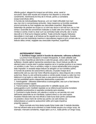diferite gusturi, alegand la inceput pe cel dulce, amar, sarat si
acru/acid. Daca obtii reusite aici incearca mai departe cu orice alte
condimente, mentinandu-le timp de 5 minute, pentru a considera
scopul exercitiului atins.
In functie de individualitatea fiecaruia, unii vor intalni dificultati mai mari
sau mai mici in concentrarea simturilor. Asta inseamna ca functiile cerebrale
privind simturile au fost neglijate sau dezvoltate imperfect. Majoritatea
sistemelor de predare se ocupa cu un simt sau doua in cel mai bun caz cu trei
simturi. Exercitile de concentrare realizate cu toate cele cinci simturi, intaresc
mintea si vointa; inveti nu doar cum sa controlezi toate simurile, dar si sa le
dezvolti si in final sa le integrezi perfect. Toate simturile magului trebuiesc
dezvoltate in mod egal, si el trebuie sa fie capabil sa le controleze. Aceste
exercitii sunt de importanta maxima in dezvoltarea magica si prin urmare ele nu
trebuie deloc omise, neglijate sau executate imperfect, superficial.
ANTRENAMENT PSIHIC
1. Echilibrul magic astral in functie de elemente; rafinarea sufletului
La primul nivel discipolul a invatat introspectia. A notat calitatile sale
(bune si rele) impartite pe elemente si cate trei grupe, adica cele 2 oglinzi ale
sufletului. Aceste oglinzi reprezinta caracterul sau. Acum trebuie sa afle ce
element este in exces atat in partea negativa cat si in partea pozitiva si sa creeze
un echilibru in ele. Fara un echilibru magic in corpul astral/suflet orice progres
este imposibil. In aceasta etapa trebuie sa atingem un bun echilibru psihic.
In functie de puterea de autocontrol a elevului, el poate incepe de la
slabiciunile care au cea mai mare influenta asupra lui, daca dispune de o vointa
puternica. Daca nu are suficienta putere a vointei poate incepe cu cele mai mici
slabiciuni si sa lupte cu cele mari pas cu pas pana le aduce sub control. Elevul
are trei posibilitati pentru stapanirea desavarsita a pasiunilor:
1. Autosugestia : utilizarea sistematica a autosugestiei, asa cum a fost descris
la inceputul acestui capitol;
2. Transmutarea: transformarea pasiunilor in calitatile opuse, prin
autosugestie si prin meditatii repetate ce se refera la permanenta incredere
in calitatile bune/pozitive si aspiratia constanta spre acestea;
3. Controlul si lupta directa: prin atentie si vointa nu vei permite nici unei
deficiente pasionale sa se manifeste, luptand direct cu ea cand apare.
Aceasta metoda este cea mai dificila si este buna doar pentru persoanele
ce poseda o doza mare de vointa sau pentru cei care doresc sa
dobandeasca un puternic autocontrol volitiv prin lupta impotriva
propriilor pasiuni.
Daca novicele are timp destul poate folosi toate cele 3 metode deodata.
Cel mai eficient este sa te orientezi cu toate fortele asupra unui singur scop, de
exemplu: mancare constienta, magia apei s.a.m.d., toate pentru un singur scop,
 