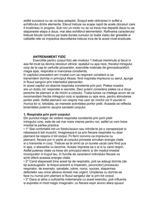 astfel succesul nu se va lasa asteptat. Scopul este obtinerea in suflet a
echilibrului dintre elemente. Elevul trebuie sa scape rapid de acele obiceiuri care
il incetinesc in progres. Sub nici un motiv nu se va trece mai departe daca nu se
stapaneste etapa a doua, mai ales echilibrul elementelor. Rafinarea caracterului
trebuie facuta continuu pe toata durata cursului (si toata viata) dar greselile si
calitatile rele ce impiedica dezvoltarea trebuie inca de la acest nivel eradicate.
ANTRENAMENT FIZIC
Exercitiile pentru corpul fizic ale nivelului 1 trebuie mentinute si facut in
asa fel incat sa devina obiceiuri zilnice: spalatul cu apa rece, frecatul intregului
corp de la cap la varfurile picioarelor, exercitiile matinale de gimnastica/efort,
magia apei, respiratia si mancarea constienta.
In capitolul precedent am invatat cum sa respiram constient si sa
transmitem dorinta in principiul Akasa: fiind inspirata impreuna cu aerul, ajunge
in fluxul sangvin prin intemediul plamanilor.
In acest capitol voi descrie respiratia constienta prin pori. Pielea noastra
are un dublu rol: respiratie si secretie. Deci putem considera pielea ca a doua
pereche de plamani si de rinichi a corpului. Toata lumea va intelege acum de ce
recomandam frectia intregului corp si spalarea cu apa rece, pentru stimularea
porilor pielii. Astfel plamanii vor respire mai usor iar rinichii vor fi usurati in
munca lor si, totodata, se mareste activitatea porilor pielii. Aceasta se reflecta
bineinteles puternic asupra sanatatii corpului.
1. Respiratia prin porii corpului
Din punctul magic de vedere respiratia constienta prin porii pielii
intregului corp, este de cel mai mare interes pentru noi, astfel ca vom trece
imediat la partea practica:
• 1* Stai confortabil intr-un fotoliu/scaun sau intinde-te pe o canapea/pat si
relaxeaza-ti toti muschii. Imagineaza-ti ca prin fiecare respiratie nu doar
plamanii tai respira ci tot corpul. Fii ferm convins ca impreuna cu
plamanii, fiecare por in parte al corpului primeste simultan energia vitala
si o transmite in corp. Trebuie sa te simti ca un burete uscat care fiind pus
in apa, o absoarbe cu lacomie. Aceasi impresie sa o ai si tu cand respiri.
Astfel puterea vitala va trece din principiul eteric si din mediul imediat
inconjurator in trupul tau. In functie de caracterul individului fiecare va
simti diferit aceasta energie vitala.
• 2* Cand stapanesti bine acest tip de respiratie, poti sa adaugi dorinte (de
tip autosugestiv: la timpul prezent si imperativ, poruncitor) procesului
respirator, de exemplu: sanatate, iubire, noroc, succes, stapanirea
defectelor sau orice altceva doresti mai urgent. Umplerea cu dorinta se
face nu numai prin plamani si fluxul sangelui dar si prin tot corpul.
• 3* Daca ai atins o suficienta indemanare cu acest exercitiu, poti influenta
si expiratia in mod magic imaginativ: cu fiecare expir arunci afara opusul
 