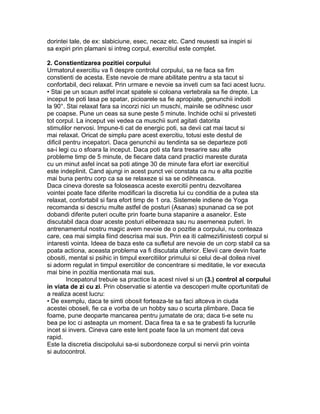 dorintei tale, de ex: slabiciune, esec, necaz etc. Cand reusesti sa inspiri si
sa expiri prin plamani si intreg corpul, exercitiul este complet.
2. Constientizarea pozitiei corpului
Urmatorul exercitiu va fi despre controlul corpului, sa ne faca sa fim
constienti de acesta. Este nevoie de mare abilitate pentru a sta tacut si
confortabil, deci relaxat. Prin urmare e nevoie sa inveti cum sa faci acest lucru.
• Stai pe un scaun astfel incat spatele si coloana vertebrala sa fie drepte. La
inceput te poti lasa pe spatar, picioarele sa fie apropiate, genunchii indoiti
la 90°. Stai relaxat fara sa incorzi nici un muschi, mainile se odihnesc usor
pe coapse. Pune un ceas sa sune peste 5 minute. Inchide ochii si privesteti
tot corpul. La inceput vei vedea ca muschii sunt agitati datorita
stimulilor nervosi. Impune-ti cat de energic poti, sa devii cat mai tacut si
mai relaxat. Oricat de simplu pare acest exercitiu, totusi este destul de
dificil pentru incepatori. Daca genunchii au tendinta sa se departeze poti
sa-i legi cu o sfoara la inceput. Daca poti sta fara tresarire sau alte
probleme timp de 5 minute, de fiecare data cand practici mareste durata
cu un minut asfel incat sa poti atinge 30 de minute fara efort iar exercitiul
este indeplinit. Cand ajungi in acest punct vei constata ca nu e alta pozitie
mai buna pentru corp ca sa se relaxeze si sa se odihneasca.
Daca cineva doreste sa foloseasca aceste exercitii pentru dezvoltarea
vointei poate face diferite modificari la discretia lui cu conditia de a putea sta
relaxat, confortabil si fara efort timp de 1 ora. Sistemele indiene de Yoga
recomanda si descriu multe astfel de posturi (Asanas) spunanad ca se pot
dobandi diferite puteri oculte prin foarte buna stapanire a asanelor. Este
discutabil daca doar aceste posturi elibereaza sau nu asemenea puteri. In
antrenamentul nostru magic avem nevoie de o pozitie a corpului, nu conteaza
care, cea mai simpla fiind descrisa mai sus. Prin ea iti calmezi/linistesti corpul si
intaresti vointa. Ideea de baza este ca sufletul are nevoie de un corp stabil ca sa
poata actiona, aceasta problema va fi discutata ulterior. Elevii care devin foarte
obositi, mental si psihic in timpul exercitiilor primului si celui de-al doilea nivel
si adorm regulat in timpul exercitilor de concentrare si meditatie, le vor executa
mai bine in pozitia mentionata mai sus.
Incepatorul trebuie sa practice la acest nivel si un (3.) control al corpului
in viata de zi cu zi. Prin observatie si atentie va descoperi multe oportunitati de
a realiza acest lucru:
• De exemplu, daca te simti obosit forteaza-te sa faci altceva in ciuda
acestei oboseli, fie ca e vorba de un hobby sau o scurta plimbare. Daca tie
foame, pune deoparte mancarea pentru jumatate de ora; daca ti-e sete nu
bea pe loc ci asteapta un moment. Daca firea ta e sa te grabesti fa lucrurile
incet si invers. Cineva care este lent poate face la un moment dat ceva
rapid.
Este la discretia discipolului sa-si subordoneze corpul si nervii prin vointa
si autocontrol.
 