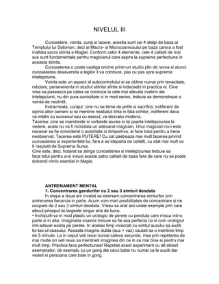 NIVELUL III
Cunoastere, vointa, curaj si tacere: acestia sunt cei 4 stalpi de baza ai
Templului lui Solomon, deci ai Macro- si Microcosmosului pe baza carora a fost
inaltata sacra stiinta a Magiei. Conform celor 4 elemente, cele 4 calitati de mai
sus sunt fundamentale pentru magicianul care aspira la suprema perfectiune in
aceasta stiinta.
Cunoasterea o poate castiga oricine printr-un studiu plin de ravna si atunci
cunoasterea desavarsita a legilor il va conduce, pas cu pas spre suprema
intelepciune.
Vointa este un aspect al autocontrolului si se obtine numai prin tenacitate,
rabdare, perseverenta in studiul stiintei sfinte si indeosebi in practica ei. Cine
vrea sa paseasca pe calea ce conduce la cele mai elevate inaltimi ale
intelepciunii, nu din pura curiozitate ci in mod serios, trebuie sa demonstreze o
vointa de neclintit.
Indrazneala, curajul: cine nu se teme de jertfe si sacrificii, indiferent de
opinia altor oameni si isi mentine neabatut tinta in fata ochilor, indiferent daca
va intalni cu succesul sau cu esecul, va dezvalui misterul.
Tacerea: cine se mandreste si vorbeste aiurea si isi poarta intelepciunea la
vedere, acela nu va fi niciodata un adevarat magician. Unui magician nu-i este
necesar sa fie considerat o autoritate ci dimpotriva, el face totul pentru a trece
neobservat. Tacerea este PUTERE! Cu cat pastreaza mai mult tacerea privind
cunoasterea si experientele lui, fara a se ideparta de ceilalti, cu atat mai mult va
fi rasplatit de Suprema Sursa.
Cine este, deci, hotarat sa atinga cunoasterea si intelepciunea trebuie sa
faca totul pentru a-si insusi aceste patru calitati de baza fara de care nu se poate
dobandi nimic esential in Magie.
ANTRENAMENT MENTAL
1. Concentrarea gandurilor cu 2 sau 3 simturi deodata
In etapa a doua am invatat sa exersam concentrarea simturilor prin
antrenarea fiecaruia in parte. Acum vom mari posibilitatea de concentrare si ne
ocupam de 2 sau 3 simturi deodata. Vreau sa arat aici unele exemple prin care
elevul priceput isi largeste singur aria de lucru.
• Inchipuiti-va in mod plastic un orologiu de perete cu pendula care misca intr-o
parte si in alta. Imaginatia voastra trebuie sa fie asa perfecta ca si cum orologiul
intr-adevar exista pe perete. In acelasi timp incercati cu simtul auzului sa auziti
tic-tac-ul ceasului. Aceasta imagine dubla (auz + vaz) cautati sa o mentinei timp
de 5 minute. La in ceput veti reusi numai cateva secunde, insa prin repetarea de
mai multe ori veti reusi sa mentineti imaginea din ce in ce mai bine si pentru mai
mult timp. Practica face perfectiunea! Repetati acest experiment cu alt obiect
asemanator, de exemplu cu un gong ale carui batai nu numai ca le auziti dar
vedeti si persoana care bate in gong.
 