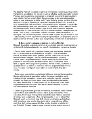 Mai departe incercati sa vedeti un parau si incercati sa auziti si susurul apei sale.
Inchipuiti-va ca vedeti un lan miscat de vant si totodata auziti si suieratul vantului.
Pentru a schimba schema incercati sa va imaginati experimente asemanatoare
care solicita 2 simturi uneori si trei. Se pot concepe si alte exemple acustice,
optice la care se adauga si simtul tactil. Toate simturile trebuie trezite si educate
pentru concentrare. Valoare mai mare are instruirea simtului optic, acustic si
tactil, acestea fiind de o importanta considerabila pentru progresul in magie. Nu
pot sublinia indeajuns de mult semnificatia si importanta acestor exercitii pentru
dezvoltarea voastra. Practicati-le cu grija si zilnic. Daca reusiti sa mentineti
concentrarea a 3 simturi simultan timp de 5 minute inseamna ca experimentul a
reusit. Daca in timpul concentrarii se simte oboseala intrerupeti exercitiul si
reincepeti-l intr-un moment prielnic cand va simtiti in forma din pdv mental si fizic.
Trebuie evitat, oricum, sa adormiti in timpul experientelor. Din experienta proprie
recomand orele diminetii ca fiind cele mai propice pentru lucrari de concentrare.
2. Concentrarea asupra peisajelor, locurilor, fiintelor
Daca ati dobandit o certa indemanare in precedentele exercitii de concentrare a
simturilor (3 simturi odata pentru cel putin 5 minute) putem merge mai departe.
• Cautati iarasi sa stati intr-o pozitie comoda, care pentru toate sarcin ile
de concentrare este absolut necesara. Inchideti ochii si vizualizati o
campie, localitate, piata, casa, gradina, padure, binecunoscute de voi.
Retineti aceasta imagine. Trebuie retinut fiecare detaliu: culoarea,
lumina, forma. Imaginea trebuie sa fie atat de vie ca si cum v-ati afla
personal in locul respectiv. Nu trebuie nimic trecut cu vederea, nimic
lasat la o parte. Daca dispare imaginea sau devine neclara, cautati sa o
revedeti din nou si tabloul sa fie si mai marcant. Experienta este reusita
daca reusiti sa va imaginati acest tablou in toate detaliile timp de 5
minute.
• Dupa aceea incercati sa asociati acest tablou cu o concentrare acustica.
Daca v-ati imaginat de exemplu o padure frumoasa, cautati sa auziti
totodata ciripitul pasarelelor, susurul apei, suieratul vantului, zumzetul
albinelor etc. Daca a-ti reusit sa va imaginati aceasta imagine alegeti
dvs. ceva asemanator, compozitie proprie. Ati reusit daca puteti sa va
imaginati fiecare imprejurime, piata sau localitate, ocupand doua sau
trei simturi timp de 5 minute.
• Daca s-a ajuns la acest grad de concentrare, incercati sa faceti aceleasi
experiente cu ochii deschisi, fixandu-i pe un punct sau uitandu-va in
departare. Pentru dvs. imprejurimile fizice trebuie sa inceteze sa existe
iar tabloul ales sa apara ca o fata morgana agatat in aer in fata ochilor.
Daca ati reusit sa mentineti timp de 5 minute acest tablou, puteti alege
altul; experienta este reusita daca puteti sa va imaginati orice tablou
doriti timp de 5 minute, aparand in fata ochilor deschisi si solicitand 2
sau 3 simturi. Aceasta imagine apare ca dupa lectura unui roman cand
 