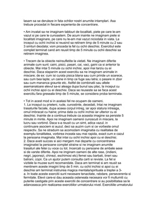 lasam sa se deruleze in fata ochilor nostri anumite intamplari. Asa
trebuie procedat in fiecare experienta de concentrare.
• Am invatat sa ne imaginam tablouri de localitati, piete pe care le-am
vazut si pe care le cunoastem. De acum inainte ne imaginam piete si
localitati imaginare, pe care nu le-am mai vazut niciodata in viata. La
inceput cu ochii inchisi si reusind sa retinem timp de 5 minute cu 2 sau
3 simturi deodata; vom proceda la fel cu ochii deschisi. Exercitiul este
complet terminat cand am reusit timp de 5 minute cu ochii deschisi sa
retinem imaginea.
• Trecem de la obiecte neinsufletite la vietati. Ne imaginam diferite
animale cum sunt: caini, pisici, pasari, cai, vaci, gaini ca si anterior la
obiecte. Mai intai 5 minute cu ochii inchisi, apoi mai tarziu cu ei
deschisi. Daca stapanim acest exercitiu sa ne imaginam animale in
miscare; de ex: cum isi curata pisica blana sau cum prinde un soarece,
sau cum bea lapte; un caine in timp ce fuge sau latra; o pasare in zbor
sau cum mananca graunte etc. Astfel de combinatii sau altele
asemanatoare elevul sa-si aleaga dupa bunul sau plac, la inceput cu
ochii inchisi apoi cu ei deschisi. Daca se reuseste sa se faca acest
exercitiu fara greseala timp de 5 minute, se considera proba terminata.
• Tot in acest mod si in acelasi fel ne ocupam de oameni.
1. La inceput cu prieteni, rude, cunostinte, decedati. Intai ne imaginam
trasaturile faciale, dupa aceea corpul intreg, iar apoi statura intreaga,
omul imbracat cu haine; prima data cu ochii inchisi iar ulterior cu ei
deschisi. Inainte de a continua trebuie ca aceasta imagine sa persiste 5
minute in minte. Apoi ne imaginam oamenii cunoscuti in miscare, la
lucru sau vorbind. Daca s-a reusit cu un simt, adica vazul, in
continuare asociem si auzul, deci sa auzim cum si ce vorbeste omul
respectiv. Sa ne straduim sa acomodam imaginatia cu realitatea de
exemplu tonalitatea, vorbirea inceata sau mai rapida, exact cum e cazul
la persoana imaginata. Mai intai cu ochii inchisi apoi cu ei deschisi.
2. Daca aveti succes si aici mergem mai departe cu concentrarea
imaginatiei la persoane complet straine si ne imaginam anumite
trasaturi ale fetei cu voce cu tot. Incercati cu persoane de ambele sexe
si de varste diferite. Apoi ne imginam oameni de alte rase, (indieni,
negri, japonezi, chinezi, eschimosi etc) femei sau barbati, tineri sau
batrani, copii. Ca un ajutor putem consulta carti si reviste. La fel si
vizitele la muzee sunt recomandate. Daca am terminat si am reusit sa
mentinem aceste imagini timp de 5 min. cu ochii inchisi si apoi cu ei
deschisi am terminat instruirea magica mentala/spirituala a treptei a 3-
a. In toate aceste exercitii sunt necesare tenacitate, rabdare, perseverenta si
fermitate. Elevii care-si dau aceasta osteneala necesara vor fi multumiti cu
puterile castigate prin aceste exercitii de concentrare si au posibilitatea sa le
adanceasca prin realizarea exercitiilor urmatorului nivel. Exercitiile urmatorului
 