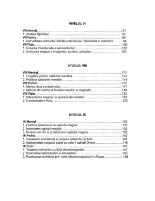 NIVELUL VII
VII mental………………………………………………………………………....91
1. Analiza Spiritului…………………………………………………………….…91
VII Psihic……………………………………………………………………….…92
1. Dezvoltarea simturilor astrale (clarviziune, clarauditie si clarsimt)…...…..94
VII Fizic……………………………………………………………………………100
1. Crearea intentionata a elementarilor…………………………………….….102
2. Animarea magica a imaginilor, pozelor, picturilor…………………………103
NIVELUL VIII
VIII Mental………………………………………………………………………..113
1. Pregatire pentru calatoria mentala……………………………………..…...113
2. Practica calatoriei mentale………………………………………………..….114
VIII Psihic………………………………………………………………………...117
1. Marea clipa a prezentului………………………………………………….... 117
2. Metode de control a fluidelor electric si magnetic……………………..…..118
VIII Fizic…………………………………………………………………………..122
1. Influentarea magica cu ajutorul elementelor…………………………..…...122
2. Condensatorii fluizi…………………………………………………………….125
NIVELUL IX
IX Mental……………………………………………………………………….…130
1. Practica clarviziunii cu oglinda magica………………………………...……131
2. Incarcarea oglinzii magice……………………………………………………132
3. Diverse sarcini si proiectii prin oglinda magica………………………..…...132
IX Psihic…………………………………………………………………………..142
1. Separarea constienta a corpului astral de cel fizic……………….………..142
2. Impregnarea corpului astral cu cele 4 calitati Divine……………………....146
IX Fizic…………………………………………………………………………….147
1. Tratarea bolnavilor cu fluid electromagnetic………………………………..147
2. Incarcarea talismanelor si amuletelor…………………………………….…150
3. Realizarea dorintelor prin volte electromagnetice in Akasa……….………158
 