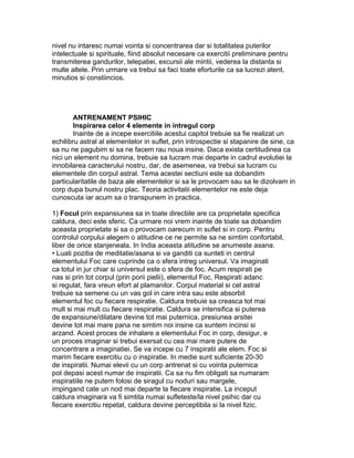 nivel nu intaresc numai vointa si concentrarea dar si totalitatea puterilor
intelectuale si spirituale, fiind absolut necesare ca exercitii preliminare pentru
transmiterea gandurilor, telepatiei, excursii ale mintii, vederea la distanta si
multe altele. Prin urmare va trebui sa faci toate eforturile ca sa lucrezi atent,
minutios si constiincios.
ANTRENAMENT PSIHIC
Inspirarea celor 4 elemente in intregul corp
Inainte de a incepe exercitiile acestui capitol trebuie sa fie realizat un
echilibru astral al elementelor in suflet, prin introspectie si stapanire de sine, ca
sa nu ne pagubim si sa ne facem rau noua insine. Daca exista certitudinea ca
nici un element nu domina, trebuie sa lucram mai departe in cadrul evolutiei la
innobilarea caracterului nostru, dar, de asemenea, va trebui sa lucram cu
elementele din corpul astral. Tema acestei sectiuni este sa dobandim
particularitatile de baza ale elementelor si sa le provocam sau sa le dizolvam in
corp dupa bunul nostru plac. Teoria activitatii elementelor ne este deja
cunoscuta iar acum sa o transpunem in practica.
1) Focul prin expansiunea sa in toate directiile are ca proprietate specifica
caldura, deci este sferic. Ca urmare noi vrem inainte de toate sa dobandim
aceasta proprietate si sa o provocam oarecum in suflet si in corp. Pentru
controlul corpului alegem o atitudine ce ne permite sa ne simtim confortabil,
liber de orice stanjeneala. In India aceasta atitudine se anumeste asana.
• Luati pozitia de meditatie/asana si va ganditi ca sunteti in centrul
elementului Foc care cuprinde ca o sfera intreg universul. Va imaginati
ca totul in jur chiar si universul este o sfera de foc. Acum respirati pe
nas si prin tot corpul (prin porii pielii), elementul Foc. Respirati adanc
si regulat, fara vreun efort al plamanilor. Corpul material si cel astral
trebuie sa semene cu un vas gol in care intra sau este absorbit
elementul foc cu fiecare respiratie. Caldura trebuie sa creasca tot mai
mult si mai mult cu fiecare respiratie. Caldura se intensifica si puterea
de expansiune/dilatare devine tot mai puternica, presiunea arsitei
devine tot mai mare pana ne simtim noi insine ca suntem incinsi si
arzand. Acest proces de inhalare a elementului Foc in corp, desigur, e
un proces imaginar si trebui exersat cu cea mai mare putere de
concentrare a imaginatiei. Se va incepe cu 7 inspiratii ale elem. Foc si
marim fiecare exercitiu cu o inspiratie. In medie sunt suficiente 20-30
de inspiratii. Numai elevii cu un corp antrenat si cu vointa puternica
pot depasi acest numar de inspiratii. Ca sa nu fim obligati sa numaram
inspiratiile ne putem folosi de siragul cu noduri sau margele,
impingand cate un nod mai departe la fiecare inspiratie. La inceput
caldura imaginara va fi simtita numai sufleteste/la nivel psihic dar cu
fiecare exercitiu repetat, caldura devine perceptibila si la nivel fizic.
 
