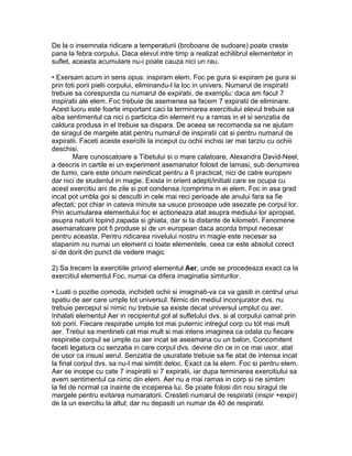 De la o insemnata ridicare a temperaturii (broboane de sudoare) poate creste
pana la febra corpului. Daca elevul intre timp a realizat echilibrul elementelor in
suflet, aceasta acumulare nu-i poate cauza nici un rau.
• Exersam acum in sens opus: inspiram elem. Foc pe gura si expiram pe gura si
prin toti porii pielii corpului, eliminandu-l la loc in univers. Numarul de inspiratii
trebuie sa corespunda cu numarul de expiratii, de exemplu: daca am facut 7
inspiratii ale elem. Foc trebuie de asemenea sa facem 7 expiratii de eliminare.
Acest lucru este foarte important caci la terminarea exercitiului elevul trebuie sa
aiba sentimentul ca nici o particica din element nu a ramas in el si senzatia de
caldura produsa in el trebuie sa dispara. De aceea se recomanda sa ne ajutam
de siragul de margele atat pentru numarul de inspiratii cat si pentru numarul de
expiratii. Faceti aceste exercitii la inceput cu ochii inchisi iar mai tarziu cu ochiii
deschisi.
Mare cunoscatoare a Tibetului si o mare calatoare, Alexandra David-Neel,
a descris in cartile ei un experiment asemanator folosit de lamasi, sub denumirea
de tumo, care este oricum neindicat pentru a fi practicat, nici de catre europeni
dar nici de studentul in magie. Exista in orient adepti/initiati care se ocupa cu
acest exercitiu ani de zile si pot condensa /comprima in ei elem. Foc in asa grad
incat pot umbla goi si desculti in cele mai reci perioade ale anului fara sa fie
afectati; pot chiar in cateva minute sa usuce prosoape ude asezate pe corpul lor.
Prin acumularea elementului foc ei actioneaza atat asupra mediului lor apropiat,
asupra naturii topind zapada si ghiata, dar si la distante de kilometri. Fenomene
asemanatoare pot fi produse si de un european daca acorda timpul necesar
pentru aceasta. Pentru ridicarea nivelului nostru in magie este necesar sa
stapanim nu numai un element ci toate elementele, ceea ce este absolut corect
si de dorit din punct de vedere magic
2) Sa trecem la exercitiile privind elementul Aer, unde se procedeaza exact ca la
exercitiul elementul Foc, numai ca difera imaginatia simturilor.
• Luati o pozitie comoda, inchideti ochii si imaginati-va ca va gasiti in centrul unui
spatiu de aer care umple tot universul. Nimic din mediul inconjurator dvs. nu
trebuie perceput si nimic nu trebuie sa existe decat universul umplut cu aer.
Inhalati elementul Aer in recipientul gol al sufletului dvs. si al corpului carnal prin
toti porii. Fiecare respiratie umple tot mai puternic intregul corp cu tot mai mult
aer. Trebui sa mentineti cat mai mult si mai intens imaginea ca odata cu fiecare
respiratie corpul se umple cu aer incat se aseamana cu un balon. Concomitent
faceti legatura cu senzatia in care corpul dvs. devine din ce in ce mai usor, atat
de usor ca insusi aerul. Senzatia de usuratate trebuie sa fie atat de intensa incat
la final corpul dvs. sa nu-l mai simtiti deloc. Exact ca la elem. Foc si pentru elem.
Aer se incepe cu cate 7 inspiratii si 7 expiratii, iar dupa terminarea exercitiului sa
avem sentimentul ca nimc din elem. Aer nu a mai ramas in corp si ne simtim
la fel de normal ca inainte de inceperea lui. Se poate folosi din nou siragul de
margele pentru evitarea numaratorii. Cresteti numarul de respiratii (inspir +expir)
de la un exercitiu la altul; dar nu depasiti un numar de 40 de respiratii.
 