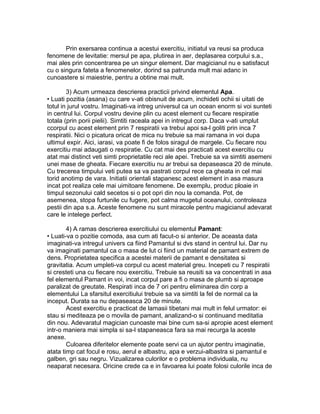 Prin exersarea continua a acestui exercitiu, initiatul va reusi sa produca
fenomene de levitatie: mersul pe apa, plutirea in aer, deplasarea corpului s.a.,
mai ales prin concentrarea pe un singur element. Dar magicianul nu e satisfacut
cu o singura fateta a fenomenelor, dorind sa patrunda mult mai adanc in
cunoastere si maiestrie, pentru a obtine mai mult.
3) Acum urmeaza descrierea practicii privind elementul Apa.
• Luati pozitia (asana) cu care v-ati obisnuit de acum, inchideti ochii si uitati de
totul in jurul vostru. Imaginati-va intreg universul ca un ocean enorm si voi sunteti
in centrul lui. Corpul vostru devine plin cu acest element cu fiecare respiratie
totala (prin porii pielii). Simtiti raceala apei in intregul corp. Daca v-ati umplut
ccorpul cu acest element prin 7 respiratii va trebui apoi sa-l goliti prin inca 7
respiratii. Nici o picatura oricat de mica nu trebuie sa mai ramana in voi dupa
ultimul expir. Aici, iarasi, va poate fi de folos siragul de margele. Cu fiecare nou
exercitiu mai adaugati o respiratie. Cu cat mai des practicati acest exercitiu cu
atat mai distinct veti simti proprietatile reci ale apei. Trebuie sa va simtiti asemeni
unei mase de gheata. Fiecare exercitiu nu ar trebui sa depaseasca 20 de minute.
Cu trecerea timpului veti putea sa va pastrati corpul rece ca gheata in cel mai
torid anotimp de vara. Initiatii orientali stapanesc acest element in asa masura
incat pot realiza cele mai uimitoare fenomene. De exemplu, produc ploaie in
timpul sezonului cald secetos si o pot opri din nou la comanda. Pot, de
asemenea, stopa furtunile cu fugere, pot calma mugetul oceanului, controleaza
pestii din apa s.a. Aceste fenomene nu sunt miracole pentru magicianul adevarat
care le intelege perfect.
4) A ramas descrierea exercitiului cu elementul Pamant:
• Luati-va o pozitie comoda, asa cum ati facut-o si anterior. De aceasta data
imaginati-va intregul univers ca fiind Pamantul si dvs stand in centrul lui. Dar nu
va imaginati pamantul ca o masa de lut ci fiind un material de pamant extrem de
dens. Proprietatea specifica a acestei materii de pamant e densitatea si
gravitatia. Acum umpleti-va corpul cu acest material greu. Incepeti cu 7 respiratii
si cresteti una cu fiecare nou exercitiu. Trebuie sa reusiti sa va concentrati in asa
fel elementul Pamant in voi, incat corpul pare a fi o masa de plumb si aproape
paralizat de greutate. Respirati inca de 7 ori pentru eliminarea din corp a
elementului La sfarsitul exercitiului trebuie sa va simtiti la fel de normal ca la
inceput. Durata sa nu depaseasca 20 de minute.
Acest exercitiu e practicat de lamasii tibetani mai mult in felul urmator: ei
stau si mediteaza pe o movila de pamant, analizand-o si continuand meditatia
din nou. Adevaratul magician cunoaste mai bine cum sa-si apropie acest element
intr-o maniera mai simpla si sa-l stapaneasca fara sa mai recurga la aceste
anexe.
Culoarea diferitelor elemente poate servi ca un ajutor pentru imaginatie,
atata timp cat focul e rosu, aerul e albastru, apa e verzui-albastra si pamantul e
galben, gri sau negru. Vizualizarea culorilor e o problema individuala, nu
neaparat necesara. Oricine crede ca e in favoarea lui poate folosi culorile inca de
 